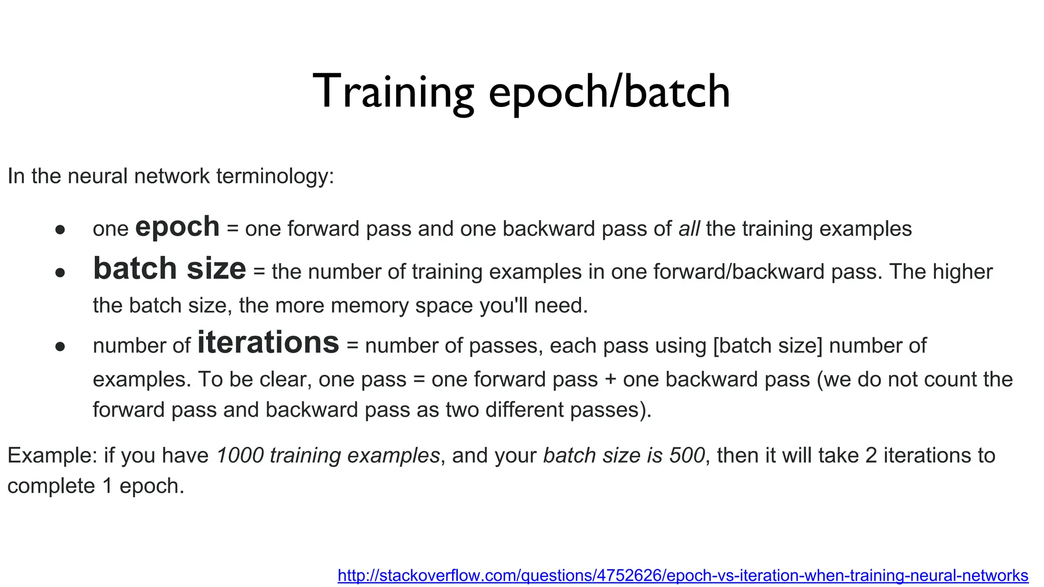Training epoch/batch
In the neural network terminology:
● one epoch = one forward pass and one backward pass of all the training examples
● batch size = the number of training examples in one forward/backward pass. The higher
the batch size, the more memory space you'll need.
● number of iterations = number of passes, each pass using [batch size] number of
examples. To be clear, one pass = one forward pass + one backward pass (we do not count the
forward pass and backward pass as two different passes).
Example: if you have 1000 training examples, and your batch size is 500, then it will take 2 iterations to
complete 1 epoch.
http://stackoverflow.com/questions/4752626/epoch-vs-iteration-when-training-neural-networks
 