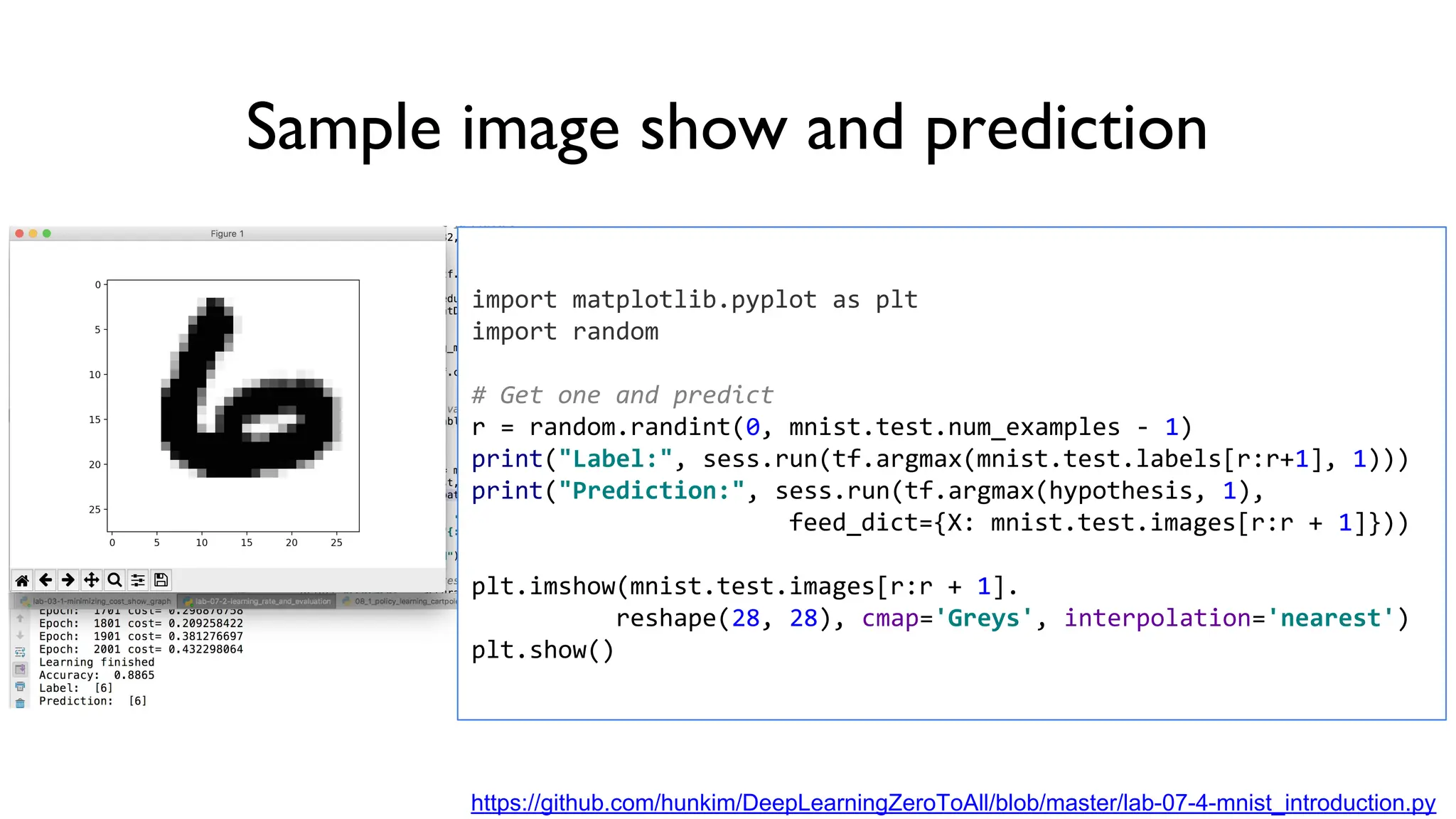 Sample image show and prediction
import matplotlib.pyplot as plt
import random
# Get one and predict
r = random.randint(0, mnist.test.num_examples - 1)
print("Label:", sess.run(tf.argmax(mnist.test.labels[r:r+1], 1)))
print("Prediction:", sess.run(tf.argmax(hypothesis, 1),
feed_dict={X: mnist.test.images[r:r + 1]}))
plt.imshow(mnist.test.images[r:r + 1].
reshape(28, 28), cmap='Greys', interpolation='nearest')
plt.show()
https://github.com/hunkim/DeepLearningZeroToAll/blob/master/lab-07-4-mnist_introduction.py
 