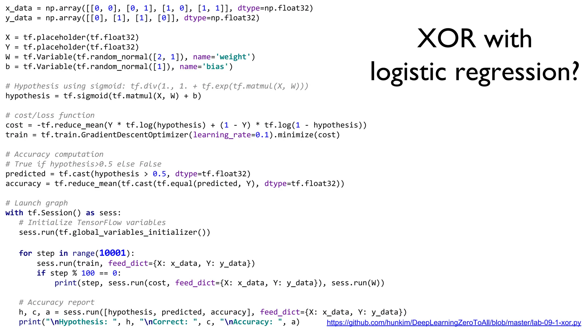 x_data = np.array([[0, 0], [0, 1], [1, 0], [1, 1]], dtype=np.float32)
y_data = np.array([[0], [1], [1], [0]], dtype=np.float32)
X = tf.placeholder(tf.float32)
Y = tf.placeholder(tf.float32)
W = tf.Variable(tf.random_normal([2, 1]), name='weight')
b = tf.Variable(tf.random_normal([1]), name='bias')
# Hypothesis using sigmoid: tf.div(1., 1. + tf.exp(tf.matmul(X, W)))
hypothesis = tf.sigmoid(tf.matmul(X, W) + b)
# cost/loss function
cost = -tf.reduce_mean(Y * tf.log(hypothesis) + (1 - Y) * tf.log(1 - hypothesis))
train = tf.train.GradientDescentOptimizer(learning_rate=0.1).minimize(cost)
# Accuracy computation
# True if hypothesis>0.5 else False
predicted = tf.cast(hypothesis > 0.5, dtype=tf.float32)
accuracy = tf.reduce_mean(tf.cast(tf.equal(predicted, Y), dtype=tf.float32))
# Launch graph
with tf.Session() as sess:
# Initialize TensorFlow variables
sess.run(tf.global_variables_initializer())
for step in range(10001):
sess.run(train, feed_dict={X: x_data, Y: y_data})
if step % 100 == 0:
print(step, sess.run(cost, feed_dict={X: x_data, Y: y_data}), sess.run(W))
# Accuracy report
h, c, a = sess.run([hypothesis, predicted, accuracy], feed_dict={X: x_data, Y: y_data})
print("nHypothesis: ", h, "nCorrect: ", c, "nAccuracy: ", a)
XOR with
logistic regression?
But
it doesn’t work
https://github.com/hunkim/DeepLearningZeroToAll/blob/master/lab-09-1-xor.py
 