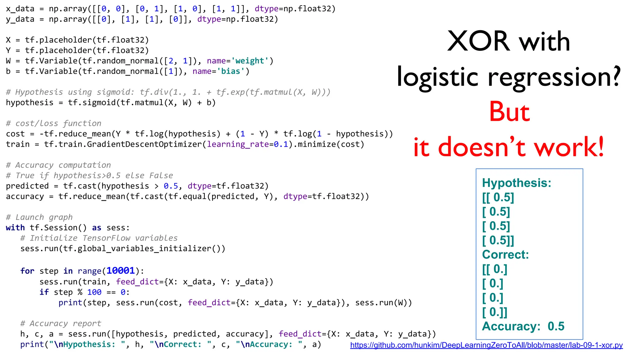 XOR with
logistic regression?
But
it doesn’t work!
x_data = np.array([[0, 0], [0, 1], [1, 0], [1, 1]], dtype=np.float32)
y_data = np.array([[0], [1], [1], [0]], dtype=np.float32)
X = tf.placeholder(tf.float32)
Y = tf.placeholder(tf.float32)
W = tf.Variable(tf.random_normal([2, 1]), name='weight')
b = tf.Variable(tf.random_normal([1]), name='bias')
# Hypothesis using sigmoid: tf.div(1., 1. + tf.exp(tf.matmul(X, W)))
hypothesis = tf.sigmoid(tf.matmul(X, W) + b)
# cost/loss function
cost = -tf.reduce_mean(Y * tf.log(hypothesis) + (1 - Y) * tf.log(1 - hypothesis))
train = tf.train.GradientDescentOptimizer(learning_rate=0.1).minimize(cost)
# Accuracy computation
# True if hypothesis>0.5 else False
predicted = tf.cast(hypothesis > 0.5, dtype=tf.float32)
accuracy = tf.reduce_mean(tf.cast(tf.equal(predicted, Y), dtype=tf.float32))
# Launch graph
with tf.Session() as sess:
# Initialize TensorFlow variables
sess.run(tf.global_variables_initializer())
for step in range(10001):
sess.run(train, feed_dict={X: x_data, Y: y_data})
if step % 100 == 0:
print(step, sess.run(cost, feed_dict={X: x_data, Y: y_data}), sess.run(W))
# Accuracy report
h, c, a = sess.run([hypothesis, predicted, accuracy], feed_dict={X: x_data, Y: y_data})
print("nHypothesis: ", h, "nCorrect: ", c, "nAccuracy: ", a)
Hypothesis:
[[ 0.5]
[ 0.5]
[ 0.5]
[ 0.5]]
Correct:
[[ 0.]
[ 0.]
[ 0.]
[ 0.]]
Accuracy: 0.5
https://github.com/hunkim/DeepLearningZeroToAll/blob/master/lab-09-1-xor.py
 