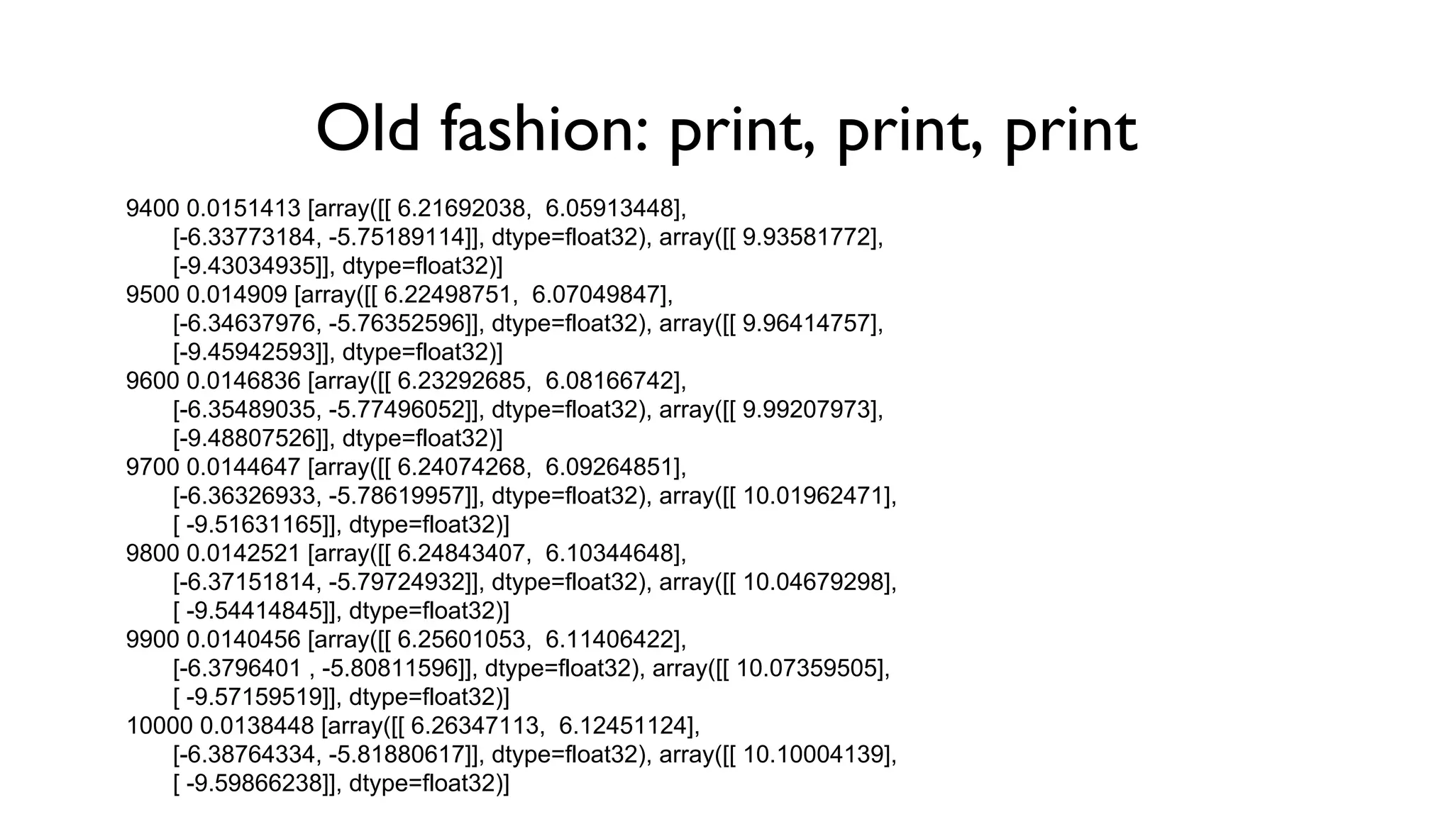 Old fashion: print, print, print
9400 0.0151413 [array([[ 6.21692038, 6.05913448],
[-6.33773184, -5.75189114]], dtype=float32), array([[ 9.93581772],
[-9.43034935]], dtype=float32)]
9500 0.014909 [array([[ 6.22498751, 6.07049847],
[-6.34637976, -5.76352596]], dtype=float32), array([[ 9.96414757],
[-9.45942593]], dtype=float32)]
9600 0.0146836 [array([[ 6.23292685, 6.08166742],
[-6.35489035, -5.77496052]], dtype=float32), array([[ 9.99207973],
[-9.48807526]], dtype=float32)]
9700 0.0144647 [array([[ 6.24074268, 6.09264851],
[-6.36326933, -5.78619957]], dtype=float32), array([[ 10.01962471],
[ -9.51631165]], dtype=float32)]
9800 0.0142521 [array([[ 6.24843407, 6.10344648],
[-6.37151814, -5.79724932]], dtype=float32), array([[ 10.04679298],
[ -9.54414845]], dtype=float32)]
9900 0.0140456 [array([[ 6.25601053, 6.11406422],
[-6.3796401 , -5.80811596]], dtype=float32), array([[ 10.07359505],
[ -9.57159519]], dtype=float32)]
10000 0.0138448 [array([[ 6.26347113, 6.12451124],
[-6.38764334, -5.81880617]], dtype=float32), array([[ 10.10004139],
[ -9.59866238]], dtype=float32)]
 