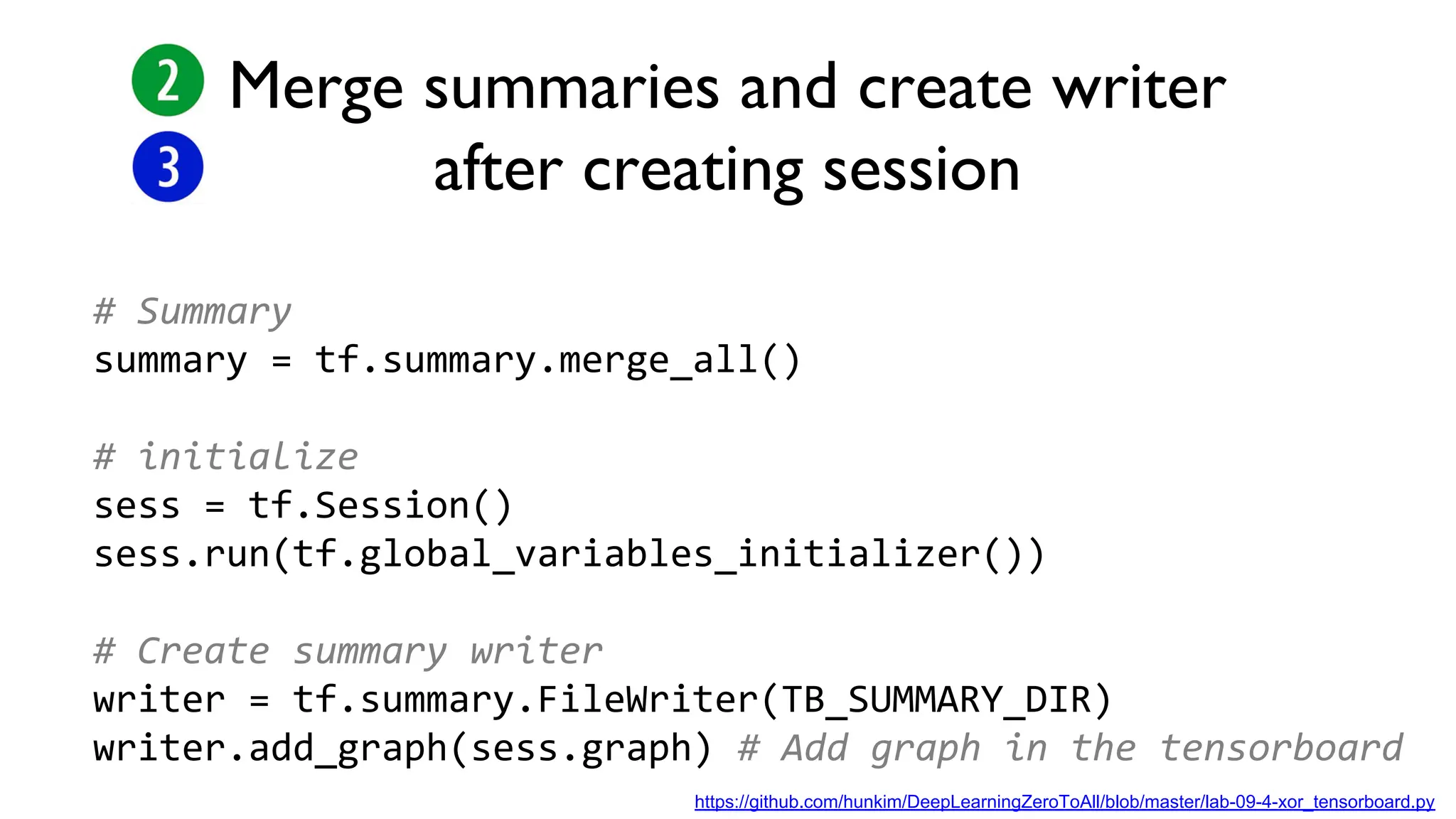 Merge summaries and create writer
after creating session
# Summary
summary = tf.summary.merge_all()
# initialize
sess = tf.Session()
sess.run(tf.global_variables_initializer())
# Create summary writer
writer = tf.summary.FileWriter(TB_SUMMARY_DIR)
writer.add_graph(sess.graph) # Add graph in the tensorboard
https://github.com/hunkim/DeepLearningZeroToAll/blob/master/lab-09-4-xor_tensorboard.py
 