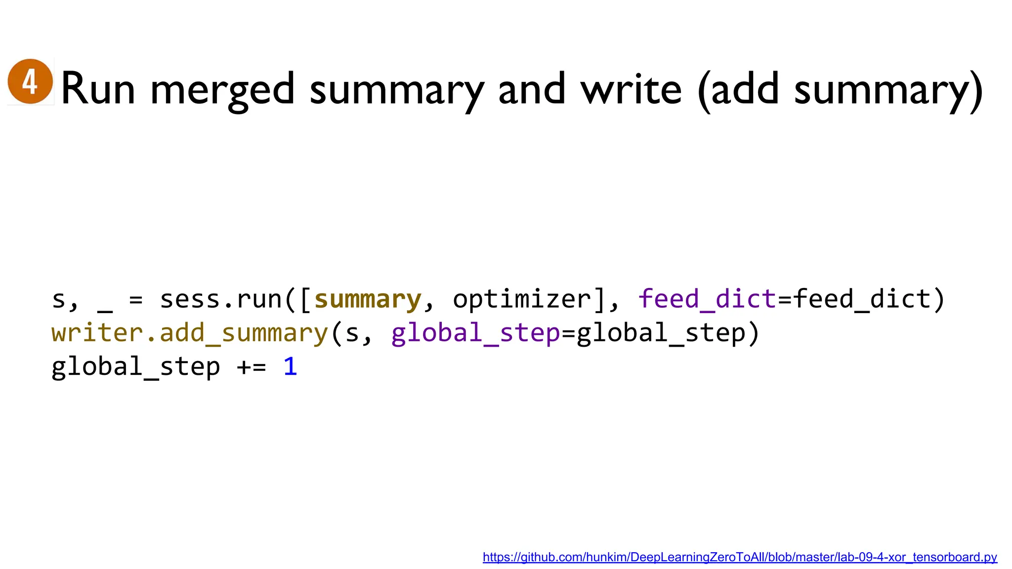 Run merged summary and write (add summary)
s, _ = sess.run([summary, optimizer], feed_dict=feed_dict)
writer.add_summary(s, global_step=global_step)
global_step += 1
https://github.com/hunkim/DeepLearningZeroToAll/blob/master/lab-09-4-xor_tensorboard.py
 