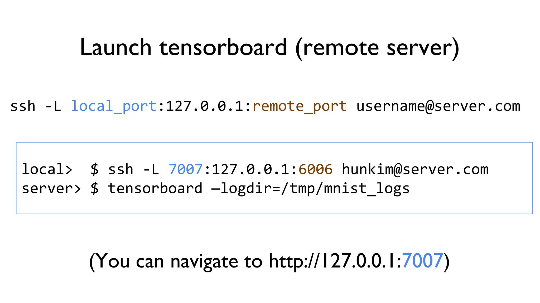 Launch tensorboard (remote server)
ssh -L local_port:127.0.0.1:remote_port username@server.com
local> $ ssh -L 7007:127.0.0.1:6006 hunkim@server.com
server> $ tensorboard —logdir=/tmp/mnist_logs
(You can navigate to http://127.0.0.1:7007)
 