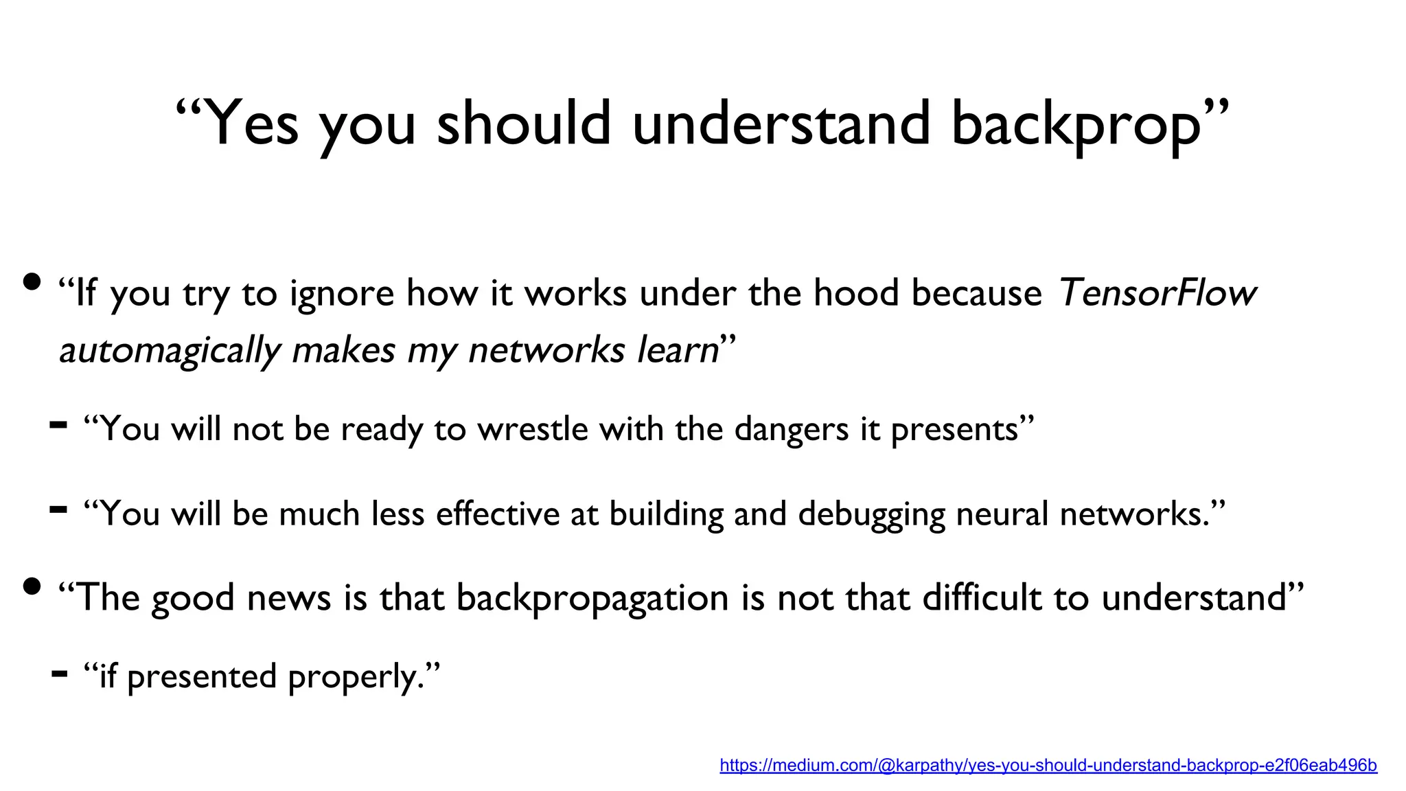 “Yes you should understand backprop”
https://medium.com/@karpathy/yes-you-should-understand-backprop-e2f06eab496b
• “If you try to ignore how it works under the hood because TensorFlow
automagically makes my networks learn”
- “You will not be ready to wrestle with the dangers it presents”
- “You will be much less effective at building and debugging neural networks.”
• “The good news is that backpropagation is not that difficult to understand”
- “if presented properly.”
 