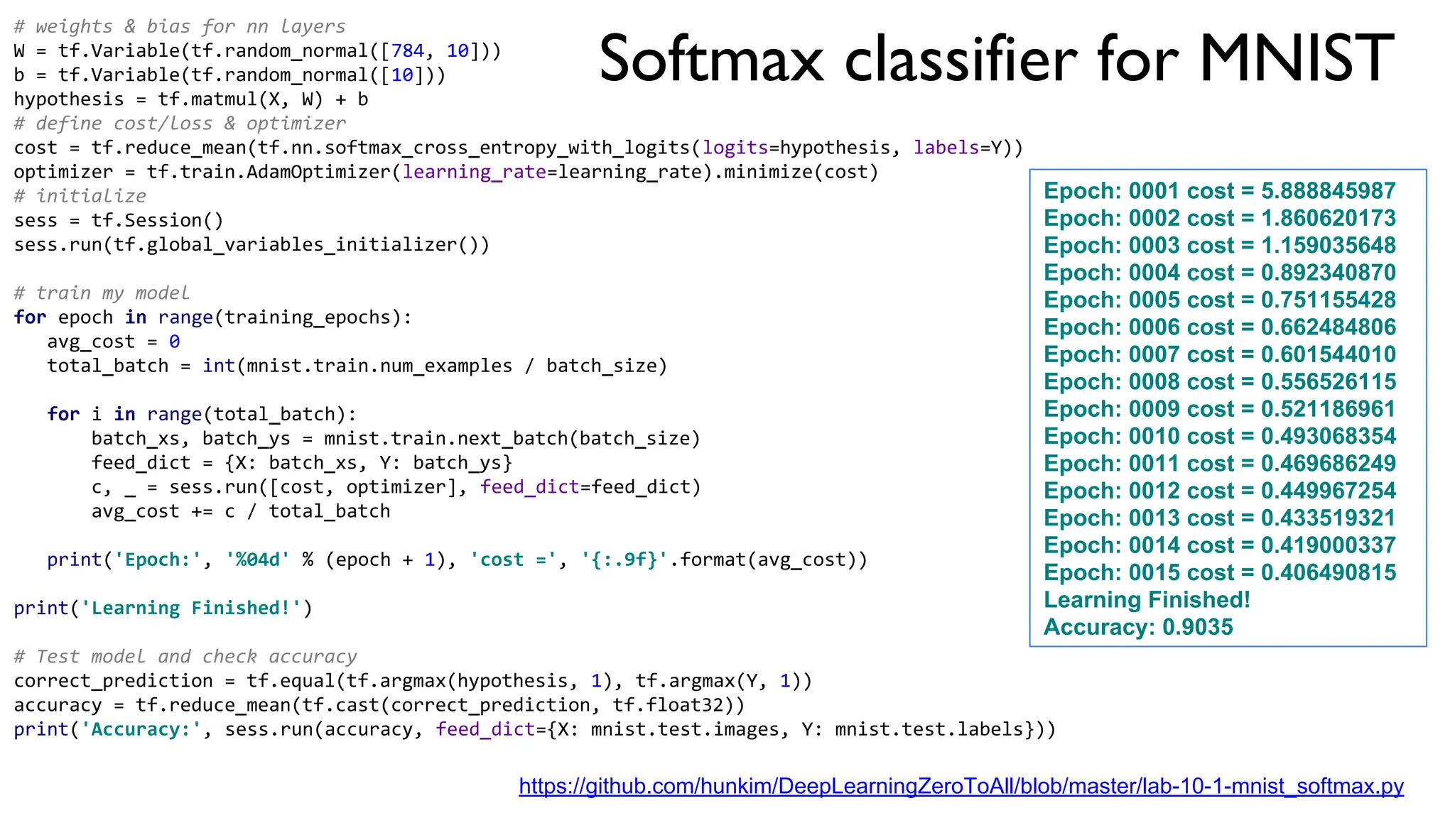 Softmax classifier for MNIST
# weights & bias for nn layers
W = tf.Variable(tf.random_normal([784, 10]))
b = tf.Variable(tf.random_normal([10]))
hypothesis = tf.matmul(X, W) + b
# define cost/loss & optimizer
cost = tf.reduce_mean(tf.nn.softmax_cross_entropy_with_logits(logits=hypothesis, labels=Y))
optimizer = tf.train.AdamOptimizer(learning_rate=learning_rate).minimize(cost)
# initialize
sess = tf.Session()
sess.run(tf.global_variables_initializer())
# train my model
for epoch in range(training_epochs):
avg_cost = 0
total_batch = int(mnist.train.num_examples / batch_size)
for i in range(total_batch):
batch_xs, batch_ys = mnist.train.next_batch(batch_size)
feed_dict = {X: batch_xs, Y: batch_ys}
c, _ = sess.run([cost, optimizer], feed_dict=feed_dict)
avg_cost += c / total_batch
print('Epoch:', '%04d' % (epoch + 1), 'cost =', '{:.9f}'.format(avg_cost))
print('Learning Finished!')
# Test model and check accuracy
correct_prediction = tf.equal(tf.argmax(hypothesis, 1), tf.argmax(Y, 1))
accuracy = tf.reduce_mean(tf.cast(correct_prediction, tf.float32))
print('Accuracy:', sess.run(accuracy, feed_dict={X: mnist.test.images, Y: mnist.test.labels}))
Epoch: 0001 cost = 5.888845987
Epoch: 0002 cost = 1.860620173
Epoch: 0003 cost = 1.159035648
Epoch: 0004 cost = 0.892340870
Epoch: 0005 cost = 0.751155428
Epoch: 0006 cost = 0.662484806
Epoch: 0007 cost = 0.601544010
Epoch: 0008 cost = 0.556526115
Epoch: 0009 cost = 0.521186961
Epoch: 0010 cost = 0.493068354
Epoch: 0011 cost = 0.469686249
Epoch: 0012 cost = 0.449967254
Epoch: 0013 cost = 0.433519321
Epoch: 0014 cost = 0.419000337
Epoch: 0015 cost = 0.406490815
Learning Finished!
Accuracy: 0.9035
https://github.com/hunkim/DeepLearningZeroToAll/blob/master/lab-10-1-mnist_softmax.py
 