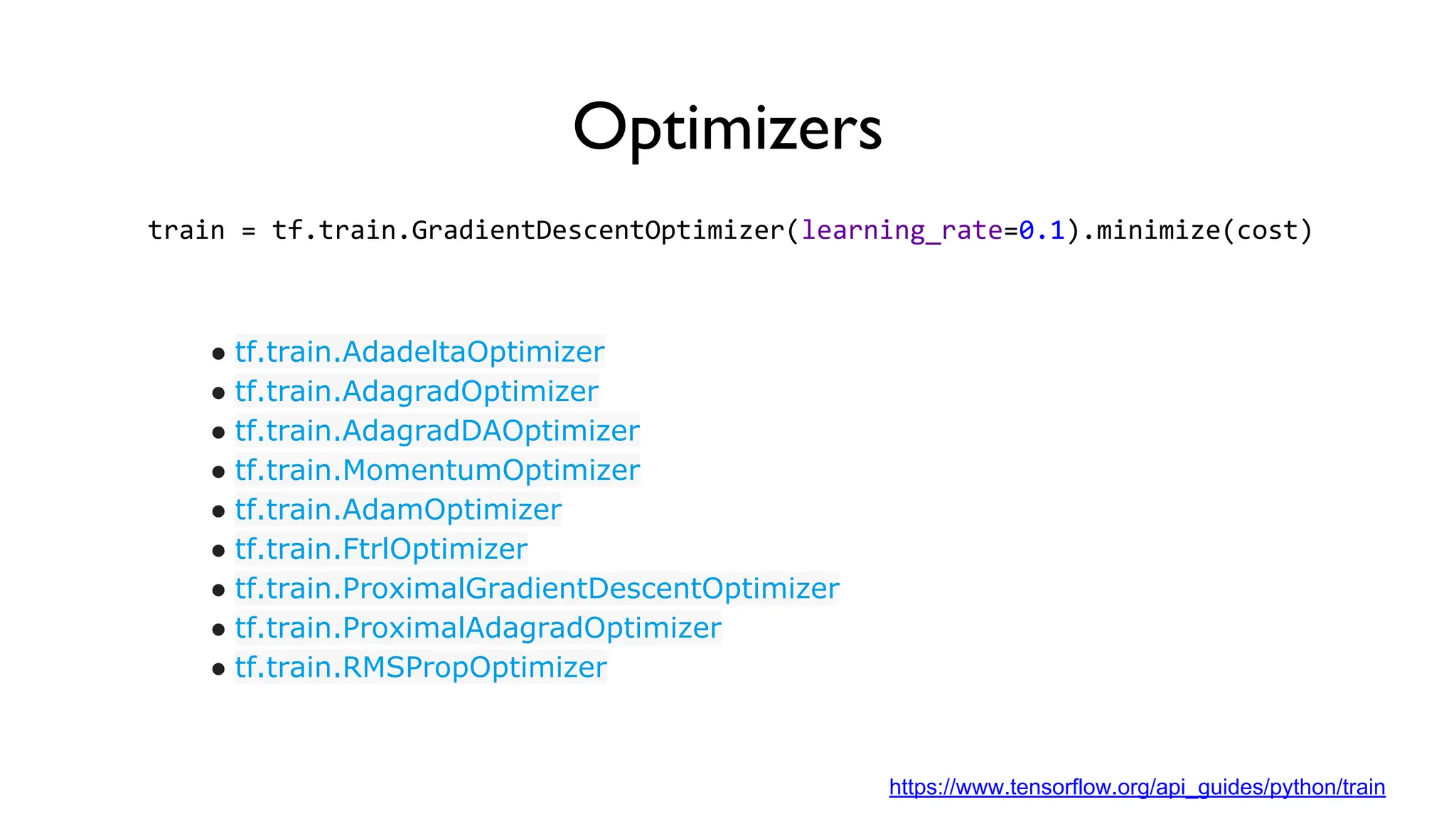 Optimizers
train = tf.train.GradientDescentOptimizer(learning_rate=0.1).minimize(cost)
● tf.train.AdadeltaOptimizer
● tf.train.AdagradOptimizer
● tf.train.AdagradDAOptimizer
● tf.train.MomentumOptimizer
● tf.train.AdamOptimizer
● tf.train.FtrlOptimizer
● tf.train.ProximalGradientDescentOptimizer
● tf.train.ProximalAdagradOptimizer
● tf.train.RMSPropOptimizer
https://www.tensorflow.org/api_guides/python/train
 