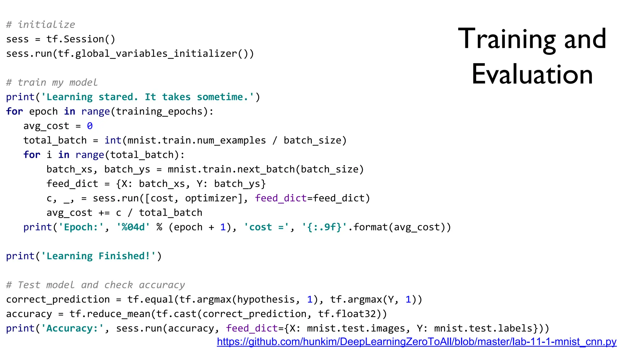 Training and
Evaluation
https://github.com/hunkim/DeepLearningZeroToAll/blob/master/lab-11-1-mnist_cnn.py
# initialize
sess = tf.Session()
sess.run(tf.global_variables_initializer())
# train my model
print('Learning stared. It takes sometime.')
for epoch in range(training_epochs):
avg_cost = 0
total_batch = int(mnist.train.num_examples / batch_size)
for i in range(total_batch):
batch_xs, batch_ys = mnist.train.next_batch(batch_size)
feed_dict = {X: batch_xs, Y: batch_ys}
c, _, = sess.run([cost, optimizer], feed_dict=feed_dict)
avg_cost += c / total_batch
print('Epoch:', '%04d' % (epoch + 1), 'cost =', '{:.9f}'.format(avg_cost))
print('Learning Finished!')
# Test model and check accuracy
correct_prediction = tf.equal(tf.argmax(hypothesis, 1), tf.argmax(Y, 1))
accuracy = tf.reduce_mean(tf.cast(correct_prediction, tf.float32))
print('Accuracy:', sess.run(accuracy, feed_dict={X: mnist.test.images, Y: mnist.test.labels}))
 