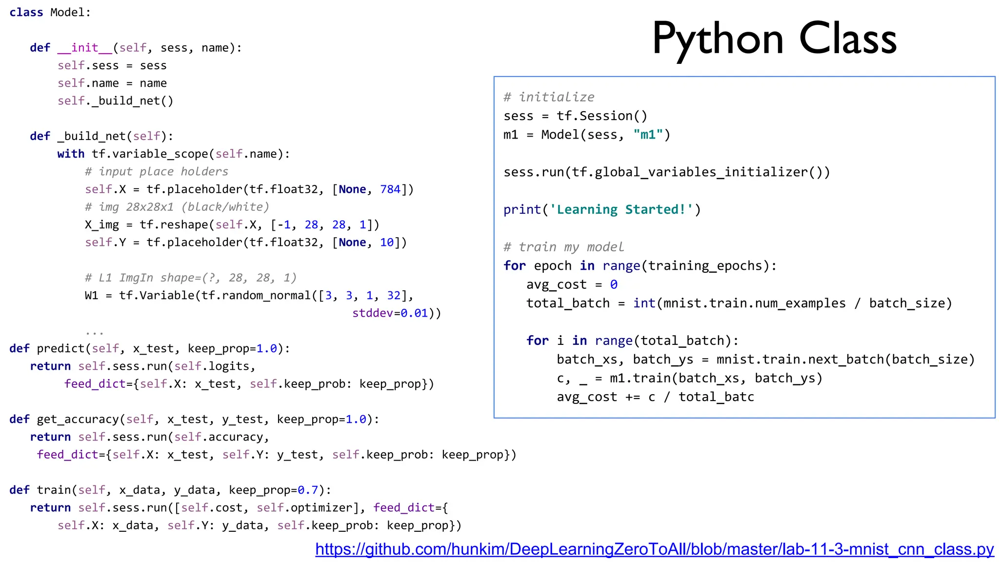 Python Class
https://github.com/hunkim/DeepLearningZeroToAll/blob/master/lab-11-3-mnist_cnn_class.py
class Model:
def __init__(self, sess, name):
self.sess = sess
self.name = name
self._build_net()
def _build_net(self):
with tf.variable_scope(self.name):
# input place holders
self.X = tf.placeholder(tf.float32, [None, 784])
# img 28x28x1 (black/white)
X_img = tf.reshape(self.X, [-1, 28, 28, 1])
self.Y = tf.placeholder(tf.float32, [None, 10])
# L1 ImgIn shape=(?, 28, 28, 1)
W1 = tf.Variable(tf.random_normal([3, 3, 1, 32],
stddev=0.01))
...
def predict(self, x_test, keep_prop=1.0):
return self.sess.run(self.logits,
feed_dict={self.X: x_test, self.keep_prob: keep_prop})
def get_accuracy(self, x_test, y_test, keep_prop=1.0):
return self.sess.run(self.accuracy,
feed_dict={self.X: x_test, self.Y: y_test, self.keep_prob: keep_prop})
def train(self, x_data, y_data, keep_prop=0.7):
return self.sess.run([self.cost, self.optimizer], feed_dict={
self.X: x_data, self.Y: y_data, self.keep_prob: keep_prop})
# initialize
sess = tf.Session()
m1 = Model(sess, "m1")
sess.run(tf.global_variables_initializer())
print('Learning Started!')
# train my model
for epoch in range(training_epochs):
avg_cost = 0
total_batch = int(mnist.train.num_examples / batch_size)
for i in range(total_batch):
batch_xs, batch_ys = mnist.train.next_batch(batch_size)
c, _ = m1.train(batch_xs, batch_ys)
avg_cost += c / total_batc
 