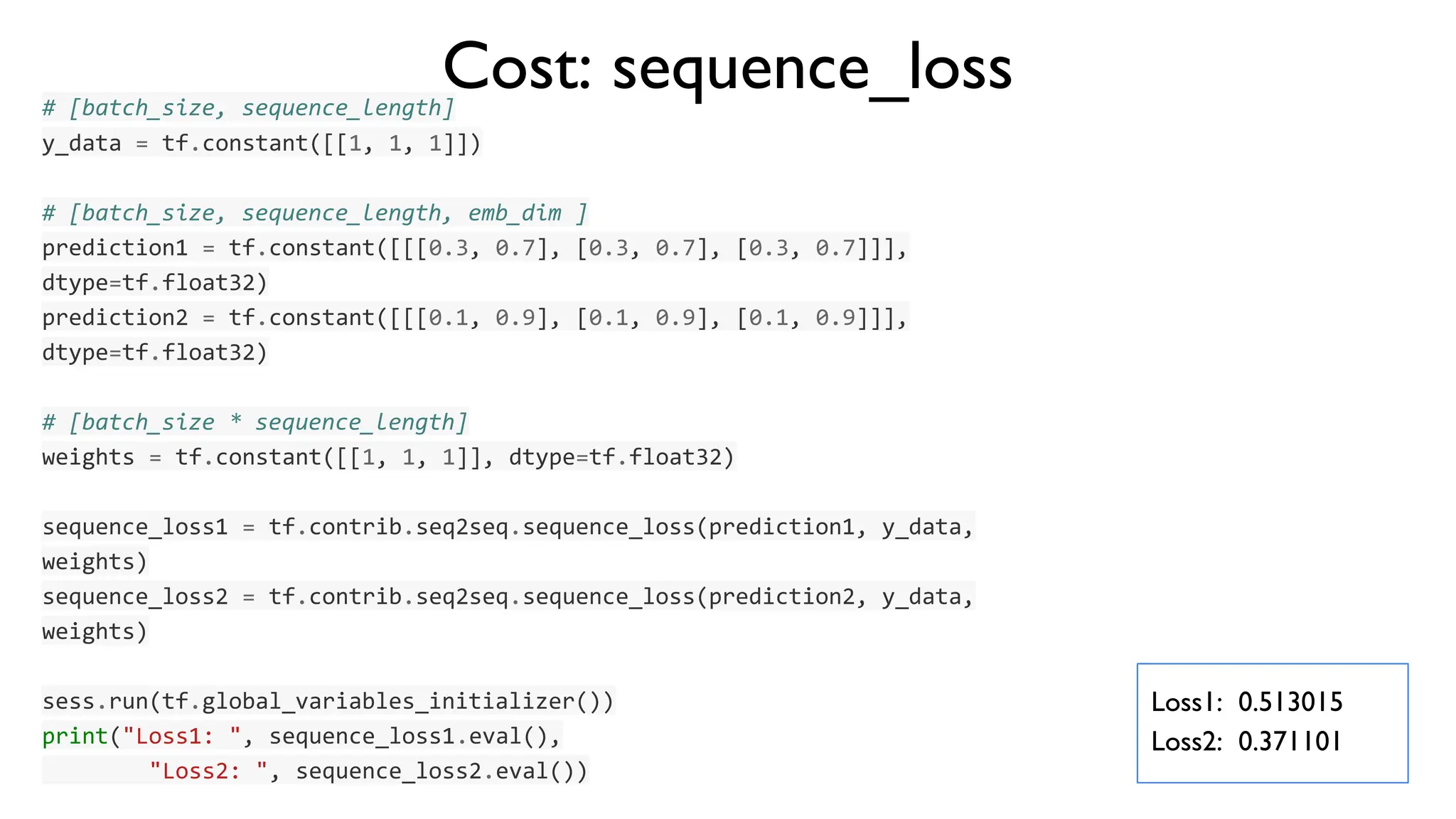 # [batch_size, sequence_length]
y_data = tf.constant([[1, 1, 1]])
# [batch_size, sequence_length, emb_dim ]
prediction1 = tf.constant([[[0.3, 0.7], [0.3, 0.7], [0.3, 0.7]]],
dtype=tf.float32)
prediction2 = tf.constant([[[0.1, 0.9], [0.1, 0.9], [0.1, 0.9]]],
dtype=tf.float32)
# [batch_size * sequence_length]
weights = tf.constant([[1, 1, 1]], dtype=tf.float32)
sequence_loss1 = tf.contrib.seq2seq.sequence_loss(prediction1, y_data,
weights)
sequence_loss2 = tf.contrib.seq2seq.sequence_loss(prediction2, y_data,
weights)
sess.run(tf.global_variables_initializer())
print("Loss1: ", sequence_loss1.eval(),
"Loss2: ", sequence_loss2.eval())
Cost: sequence_loss
Loss1: 0.513015
Loss2: 0.371101
 