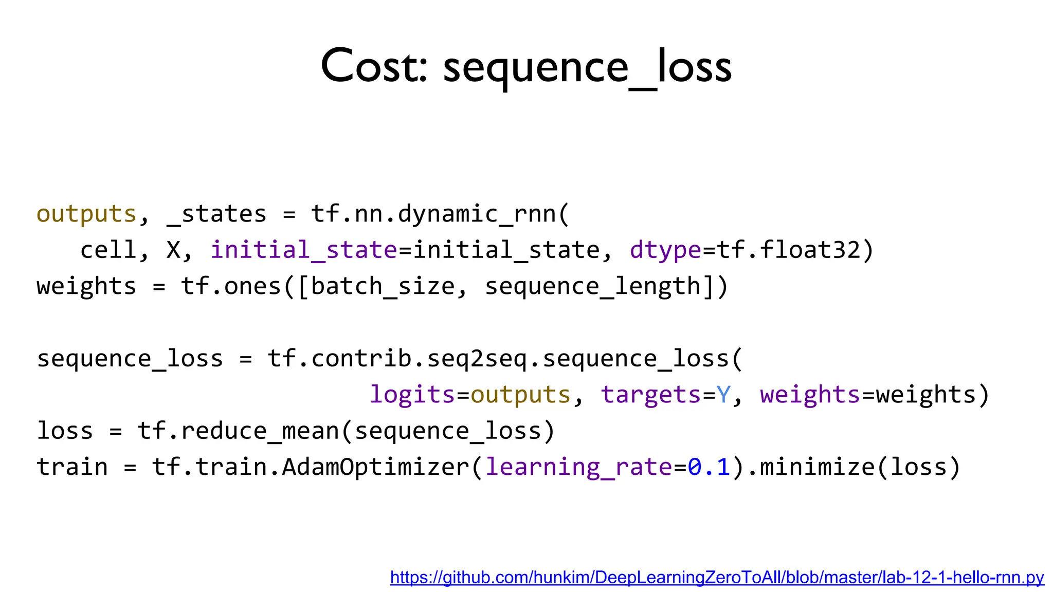 Cost: sequence_loss
outputs, _states = tf.nn.dynamic_rnn(
cell, X, initial_state=initial_state, dtype=tf.float32)
weights = tf.ones([batch_size, sequence_length])
sequence_loss = tf.contrib.seq2seq.sequence_loss(
logits=outputs, targets=Y, weights=weights)
loss = tf.reduce_mean(sequence_loss)
train = tf.train.AdamOptimizer(learning_rate=0.1).minimize(loss)
https://github.com/hunkim/DeepLearningZeroToAll/blob/master/lab-12-1-hello-rnn.py
 