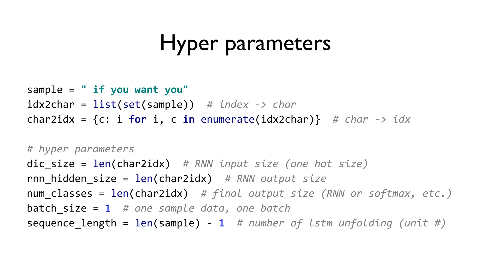 Hyper parameters
sample = " if you want you"
idx2char = list(set(sample)) # index -> char
char2idx = {c: i for i, c in enumerate(idx2char)} # char -> idx
# hyper parameters
dic_size = len(char2idx) # RNN input size (one hot size)
rnn_hidden_size = len(char2idx) # RNN output size
num_classes = len(char2idx) # final output size (RNN or softmax, etc.)
batch_size = 1 # one sample data, one batch
sequence_length = len(sample) - 1 # number of lstm unfolding (unit #)
 