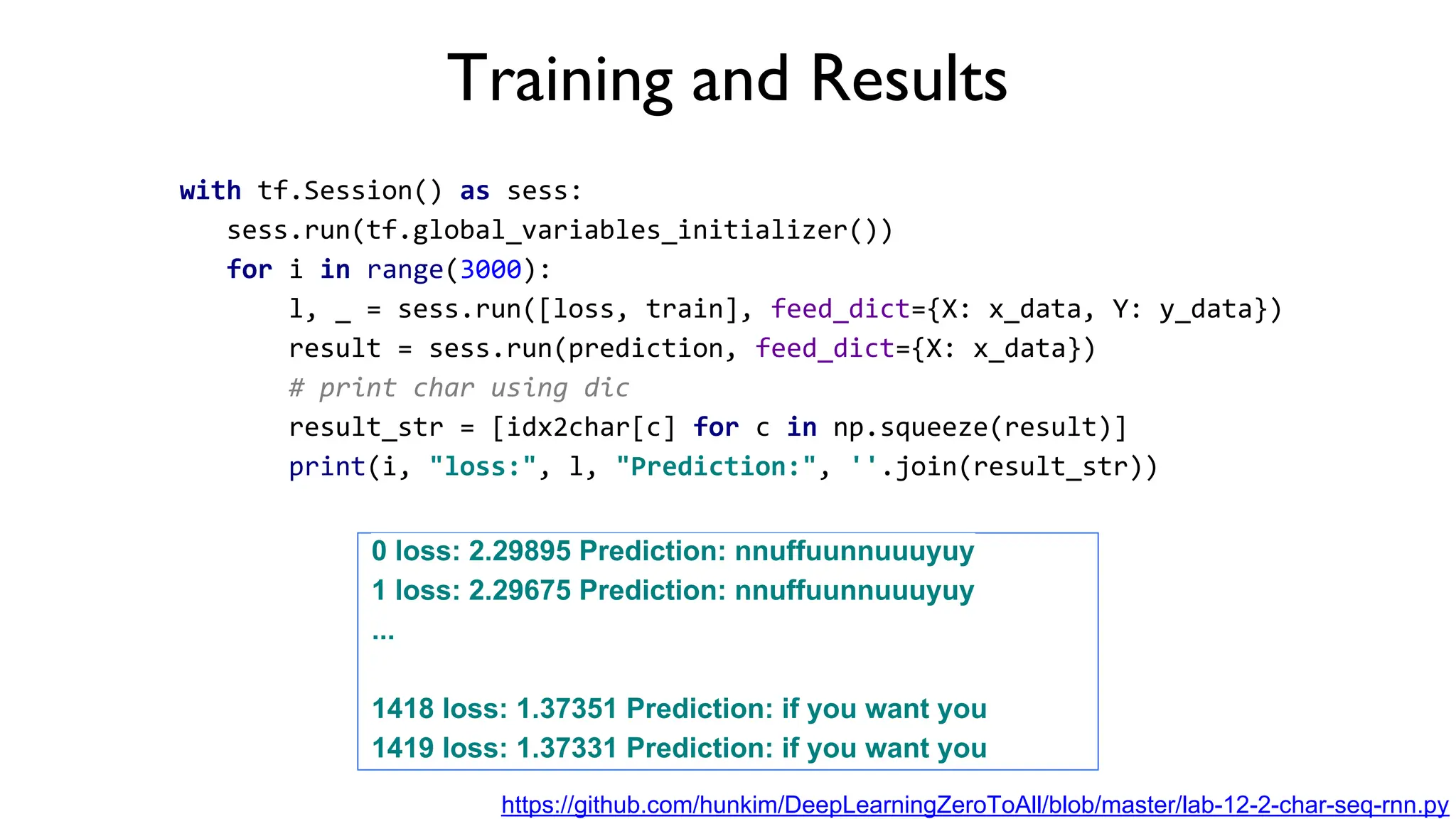 Training and Results
with tf.Session() as sess:
sess.run(tf.global_variables_initializer())
for i in range(3000):
l, _ = sess.run([loss, train], feed_dict={X: x_data, Y: y_data})
result = sess.run(prediction, feed_dict={X: x_data})
# print char using dic
result_str = [idx2char[c] for c in np.squeeze(result)]
print(i, "loss:", l, "Prediction:", ''.join(result_str))
0 loss: 2.29895 Prediction: nnuffuunnuuuyuy
1 loss: 2.29675 Prediction: nnuffuunnuuuyuy
...
1418 loss: 1.37351 Prediction: if you want you
1419 loss: 1.37331 Prediction: if you want you
https://github.com/hunkim/DeepLearningZeroToAll/blob/master/lab-12-2-char-seq-rnn.py
 