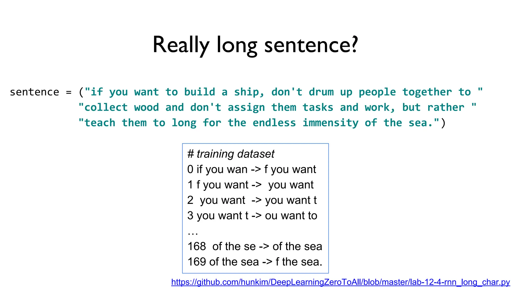 Really long sentence?
sentence = ("if you want to build a ship, don't drum up people together to "
"collect wood and don't assign them tasks and work, but rather "
"teach them to long for the endless immensity of the sea.")
# training dataset
0 if you wan -> f you want
1 f you want -> you want
2 you want -> you want t
3 you want t -> ou want to
…
168 of the se -> of the sea
169 of the sea -> f the sea.
https://github.com/hunkim/DeepLearningZeroToAll/blob/master/lab-12-4-rnn_long_char.py
 