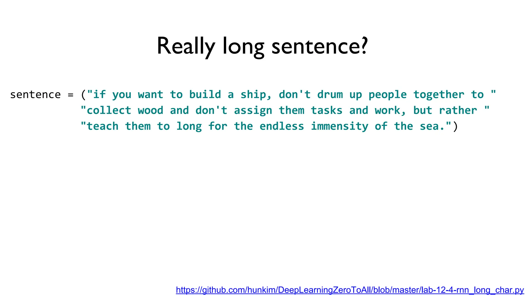 Really long sentence?
sentence = ("if you want to build a ship, don't drum up people together to "
"collect wood and don't assign them tasks and work, but rather "
"teach them to long for the endless immensity of the sea.")
https://github.com/hunkim/DeepLearningZeroToAll/blob/master/lab-12-4-rnn_long_char.py
 