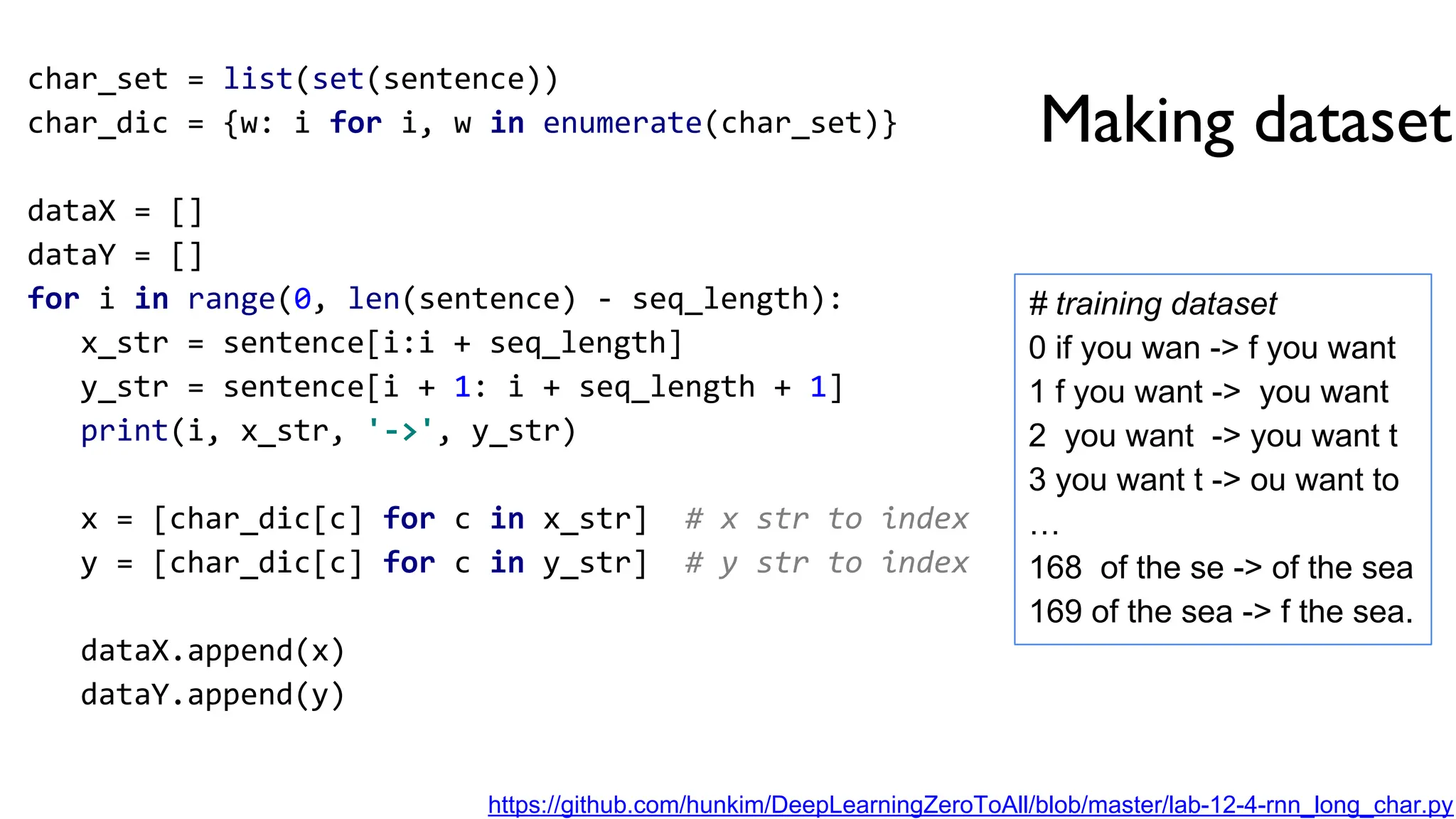 Making dataset
char_set = list(set(sentence))
char_dic = {w: i for i, w in enumerate(char_set)}
dataX = []
dataY = []
for i in range(0, len(sentence) - seq_length):
x_str = sentence[i:i + seq_length]
y_str = sentence[i + 1: i + seq_length + 1]
print(i, x_str, '->', y_str)
x = [char_dic[c] for c in x_str] # x str to index
y = [char_dic[c] for c in y_str] # y str to index
dataX.append(x)
dataY.append(y)
# training dataset
0 if you wan -> f you want
1 f you want -> you want
2 you want -> you want t
3 you want t -> ou want to
…
168 of the se -> of the sea
169 of the sea -> f the sea.
https://github.com/hunkim/DeepLearningZeroToAll/blob/master/lab-12-4-rnn_long_char.py
 