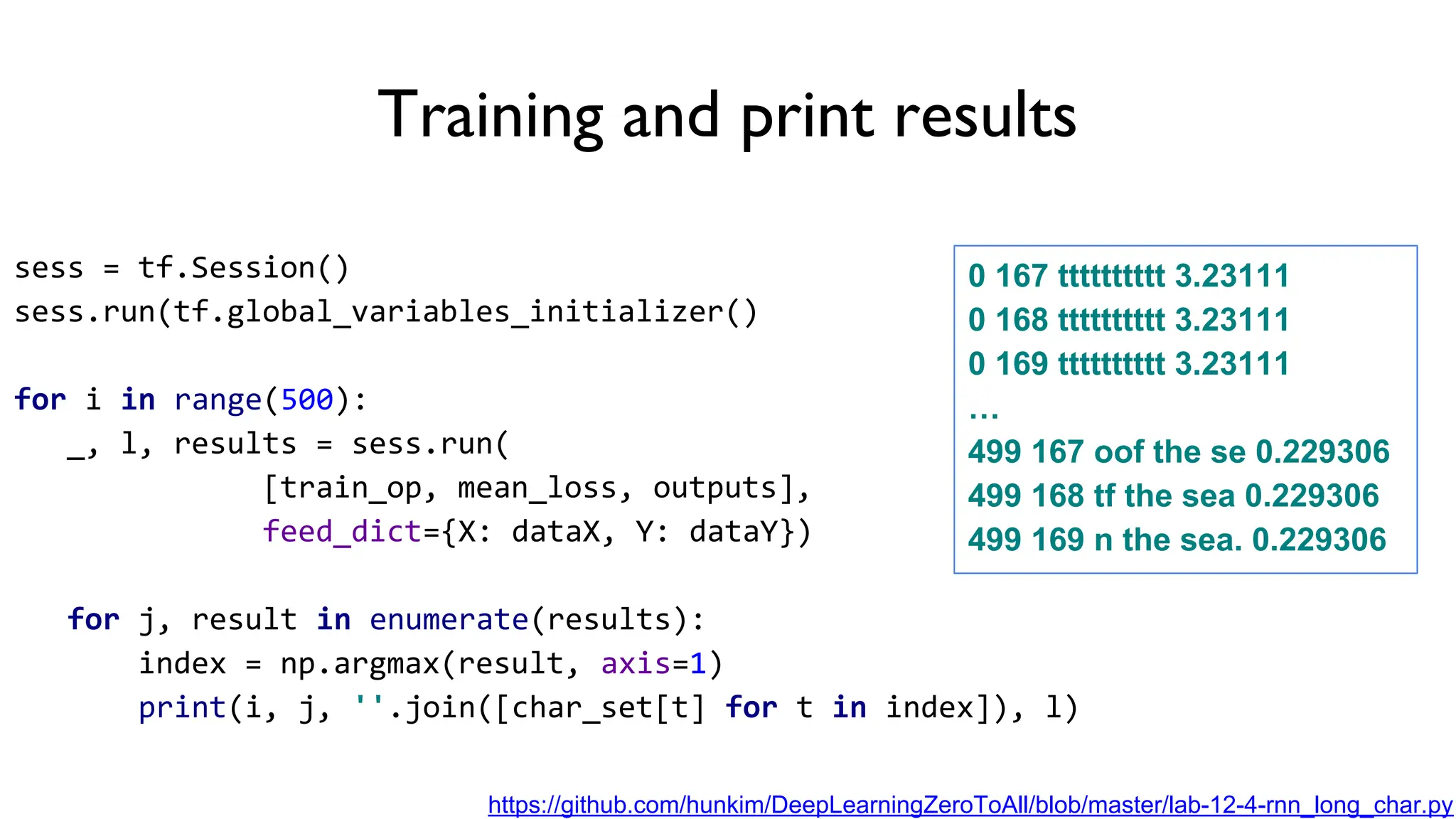 Training and print results
sess = tf.Session()
sess.run(tf.global_variables_initializer()
for i in range(500):
_, l, results = sess.run(
[train_op, mean_loss, outputs],
feed_dict={X: dataX, Y: dataY})
for j, result in enumerate(results):
index = np.argmax(result, axis=1)
print(i, j, ''.join([char_set[t] for t in index]), l)
0 167 tttttttttt 3.23111
0 168 tttttttttt 3.23111
0 169 tttttttttt 3.23111
…
499 167 oof the se 0.229306
499 168 tf the sea 0.229306
499 169 n the sea. 0.229306
https://github.com/hunkim/DeepLearningZeroToAll/blob/master/lab-12-4-rnn_long_char.py
 