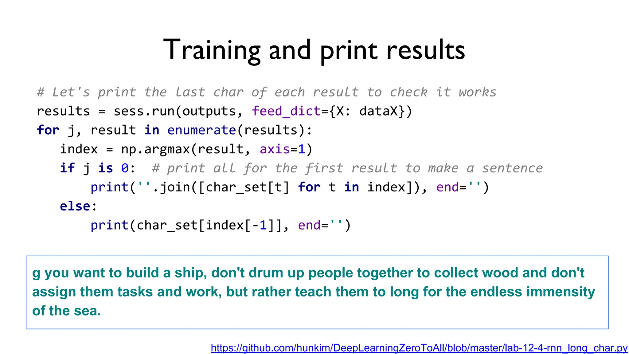 # Let's print the last char of each result to check it works
results = sess.run(outputs, feed_dict={X: dataX})
for j, result in enumerate(results):
index = np.argmax(result, axis=1)
if j is 0: # print all for the first result to make a sentence
print(''.join([char_set[t] for t in index]), end='')
else:
print(char_set[index[-1]], end='')
Training and print results
g you want to build a ship, don't drum up people together to collect wood and don't
assign them tasks and work, but rather teach them to long for the endless immensity
of the sea.
https://github.com/hunkim/DeepLearningZeroToAll/blob/master/lab-12-4-rnn_long_char.py
 