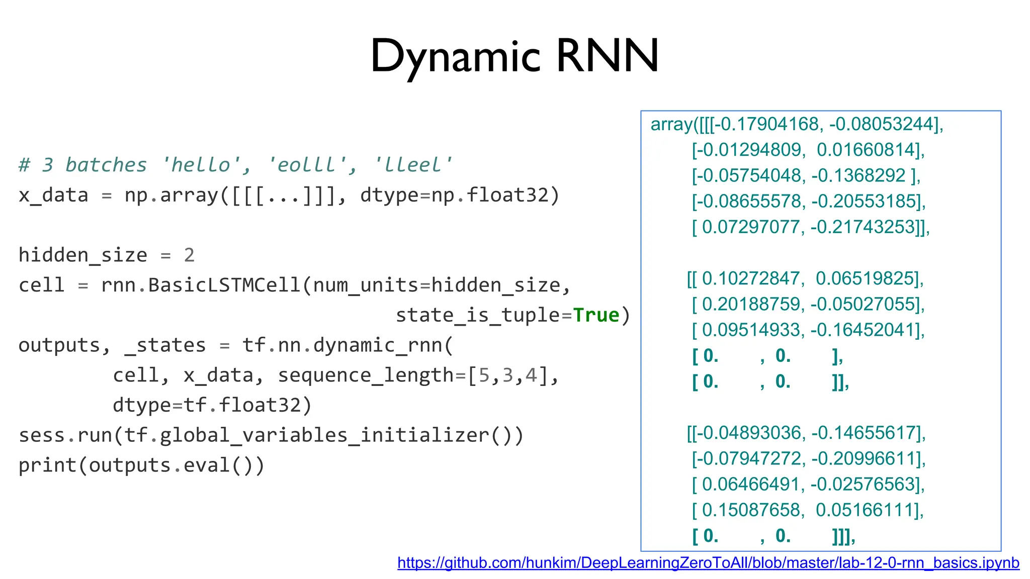 Dynamic RNN
# 3 batches 'hello', 'eolll', 'lleel'
x_data = np.array([[[...]]], dtype=np.float32)
hidden_size = 2
cell = rnn.BasicLSTMCell(num_units=hidden_size,
state_is_tuple=True)
outputs, _states = tf.nn.dynamic_rnn(
cell, x_data, sequence_length=[5,3,4],
dtype=tf.float32)
sess.run(tf.global_variables_initializer())
print(outputs.eval())
array([[[-0.17904168, -0.08053244],
[-0.01294809, 0.01660814],
[-0.05754048, -0.1368292 ],
[-0.08655578, -0.20553185],
[ 0.07297077, -0.21743253]],
[[ 0.10272847, 0.06519825],
[ 0.20188759, -0.05027055],
[ 0.09514933, -0.16452041],
[ 0. , 0. ],
[ 0. , 0. ]],
[[-0.04893036, -0.14655617],
[-0.07947272, -0.20996611],
[ 0.06466491, -0.02576563],
[ 0.15087658, 0.05166111],
[ 0. , 0. ]]],
https://github.com/hunkim/DeepLearningZeroToAll/blob/master/lab-12-0-rnn_basics.ipynb
 