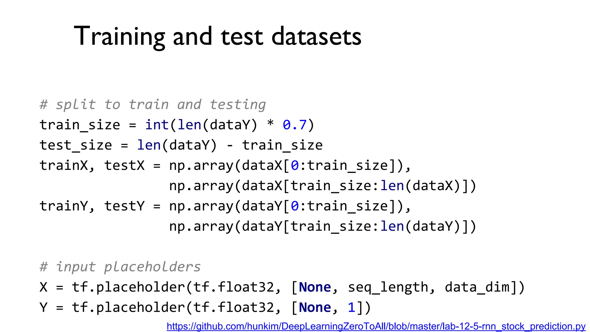 Training and test datasets
# split to train and testing
train_size = int(len(dataY) * 0.7)
test_size = len(dataY) - train_size
trainX, testX = np.array(dataX[0:train_size]),
np.array(dataX[train_size:len(dataX)])
trainY, testY = np.array(dataY[0:train_size]),
np.array(dataY[train_size:len(dataY)])
# input placeholders
X = tf.placeholder(tf.float32, [None, seq_length, data_dim])
Y = tf.placeholder(tf.float32, [None, 1])
https://github.com/hunkim/DeepLearningZeroToAll/blob/master/lab-12-5-rnn_stock_prediction.py
 