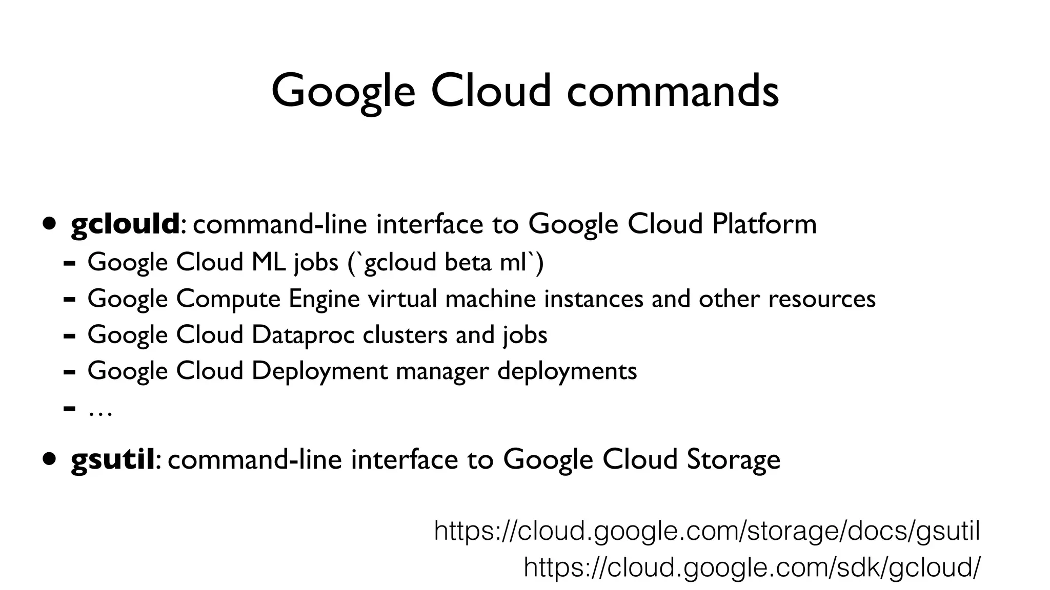 Google Cloud commands
• gclould: command-line interface to Google Cloud Platform
- Google Cloud ML jobs (`gcloud beta ml`)
- Google Compute Engine virtual machine instances and other resources
- Google Cloud Dataproc clusters and jobs
- Google Cloud Deployment manager deployments
- …
• gsutil: command-line interface to Google Cloud Storage
https://cloud.google.com/sdk/gcloud/
https://cloud.google.com/storage/docs/gsutil
 
