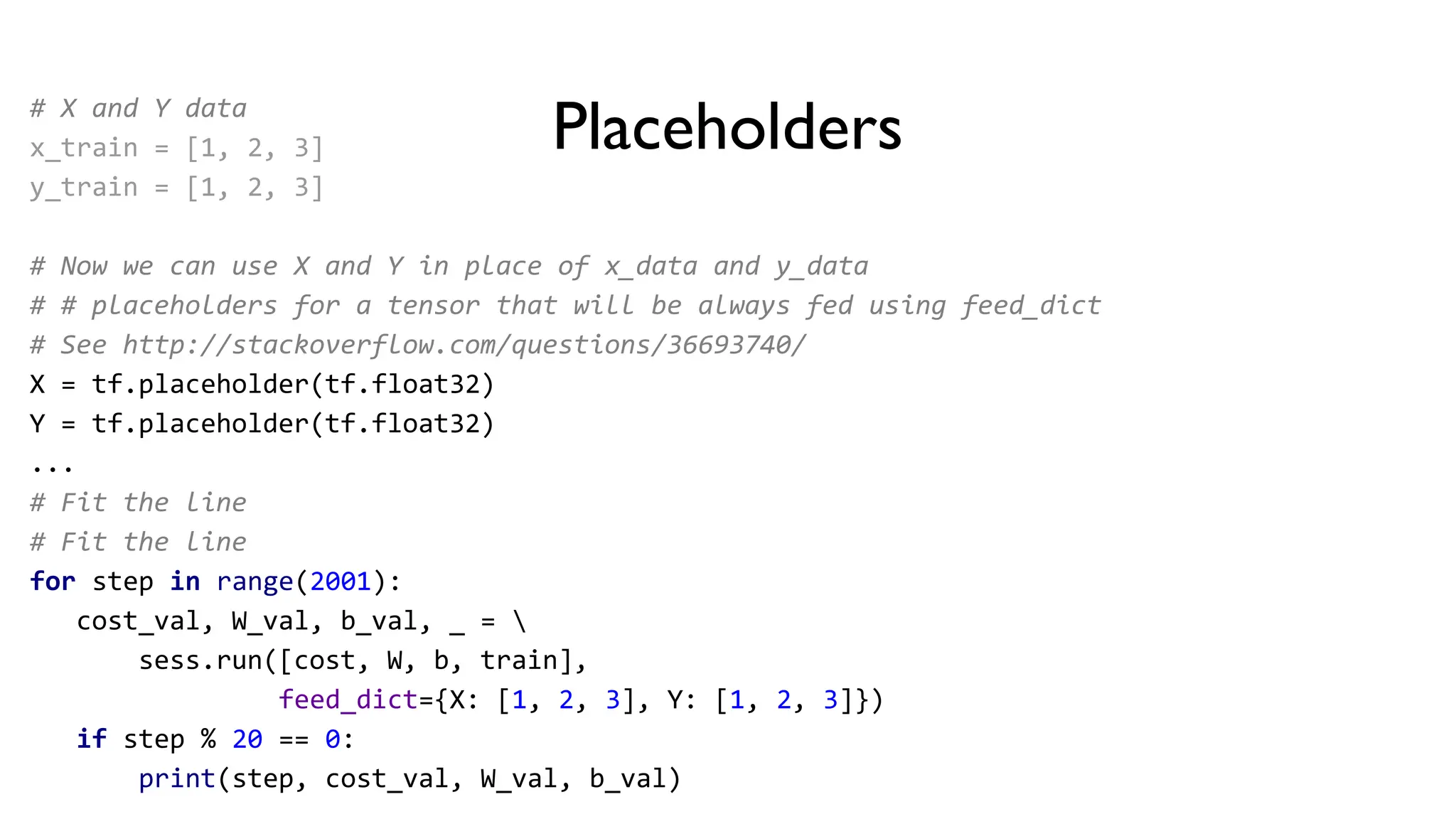 Placeholders
# X and Y data
x_train = [1, 2, 3]
y_train = [1, 2, 3]
# Now we can use X and Y in place of x_data and y_data
# # placeholders for a tensor that will be always fed using feed_dict
# See http://stackoverflow.com/questions/36693740/
X = tf.placeholder(tf.float32)
Y = tf.placeholder(tf.float32)
...
# Fit the line
# Fit the line
for step in range(2001):
cost_val, W_val, b_val, _ = 
sess.run([cost, W, b, train],
feed_dict={X: [1, 2, 3], Y: [1, 2, 3]})
if step % 20 == 0:
print(step, cost_val, W_val, b_val)
 