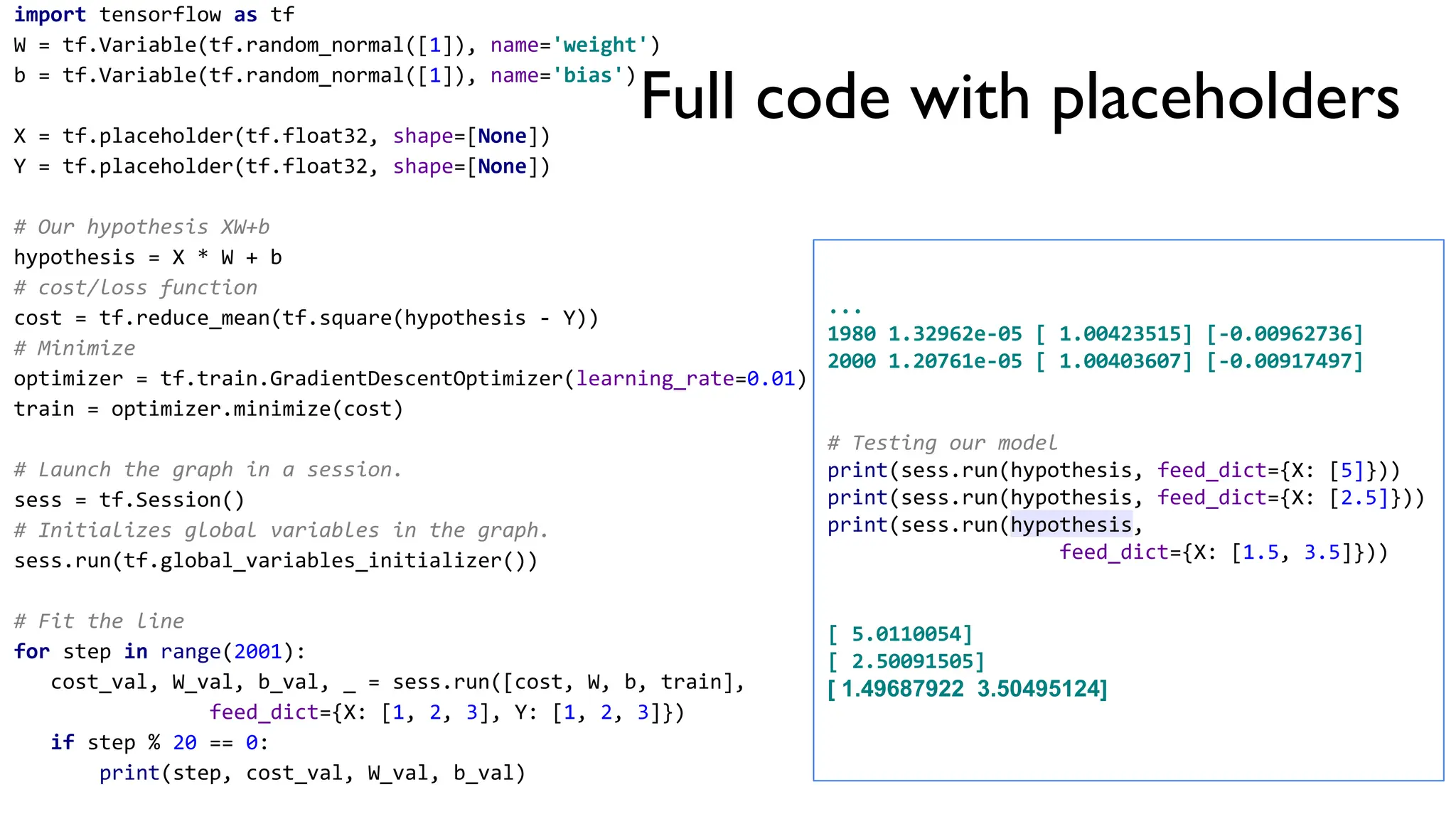 import tensorflow as tf
W = tf.Variable(tf.random_normal([1]), name='weight')
b = tf.Variable(tf.random_normal([1]), name='bias')
X = tf.placeholder(tf.float32, shape=[None])
Y = tf.placeholder(tf.float32, shape=[None])
# Our hypothesis XW+b
hypothesis = X * W + b
# cost/loss function
cost = tf.reduce_mean(tf.square(hypothesis - Y))
# Minimize
optimizer = tf.train.GradientDescentOptimizer(learning_rate=0.01)
train = optimizer.minimize(cost)
# Launch the graph in a session.
sess = tf.Session()
# Initializes global variables in the graph.
sess.run(tf.global_variables_initializer())
# Fit the line
for step in range(2001):
cost_val, W_val, b_val, _ = sess.run([cost, W, b, train],
feed_dict={X: [1, 2, 3], Y: [1, 2, 3]})
if step % 20 == 0:
print(step, cost_val, W_val, b_val)
...
1980 1.32962e-05 [ 1.00423515] [-0.00962736]
2000 1.20761e-05 [ 1.00403607] [-0.00917497]
# Testing our model
print(sess.run(hypothesis, feed_dict={X: [5]}))
print(sess.run(hypothesis, feed_dict={X: [2.5]}))
print(sess.run(hypothesis,
feed_dict={X: [1.5, 3.5]}))
[ 5.0110054]
[ 2.50091505]
[ 1.49687922 3.50495124]
Full code with placeholders
 