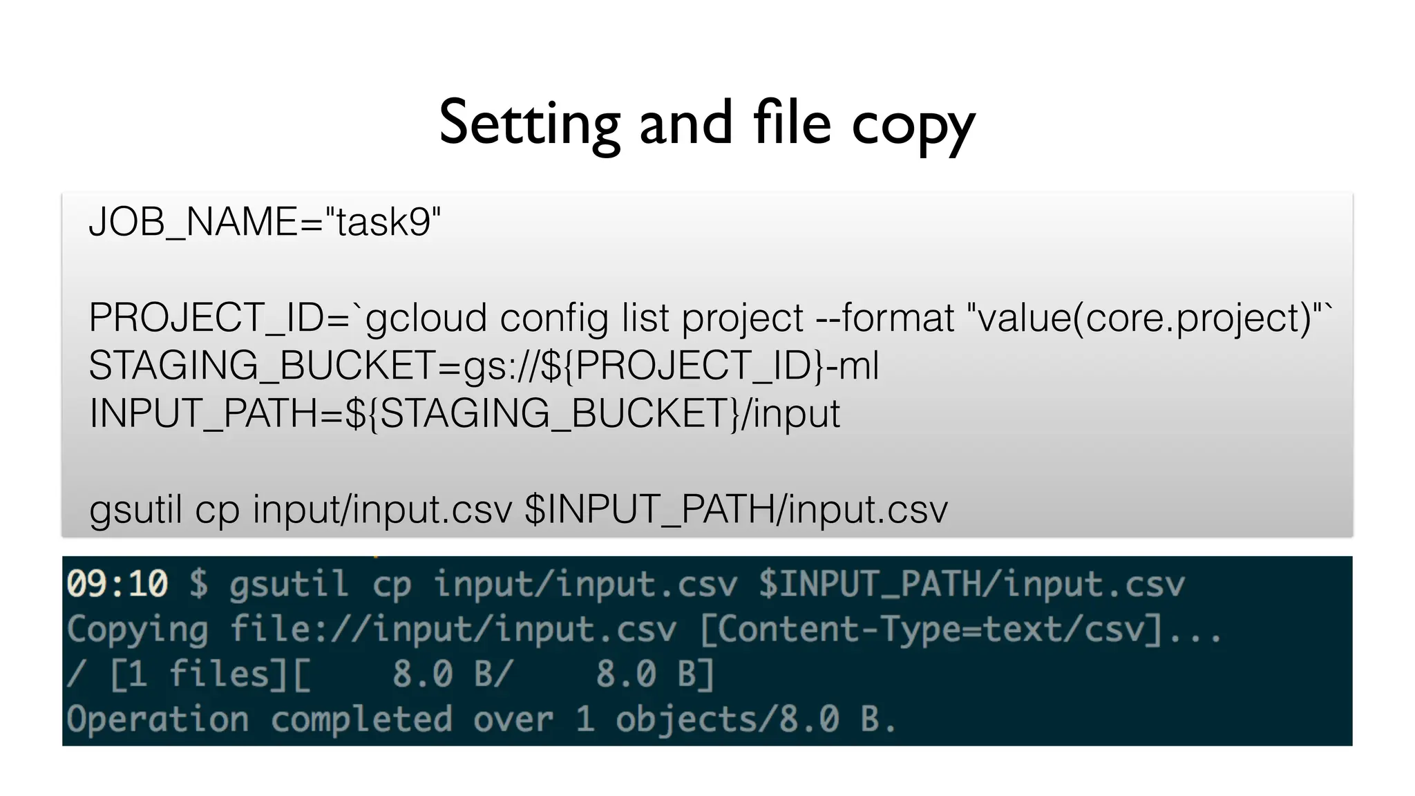 Setting and file copy
JOB_NAME="task9"
PROJECT_ID=`gcloud config list project --format "value(core.project)"`
STAGING_BUCKET=gs://${PROJECT_ID}-ml
INPUT_PATH=${STAGING_BUCKET}/input
gsutil cp input/input.csv $INPUT_PATH/input.csv
 