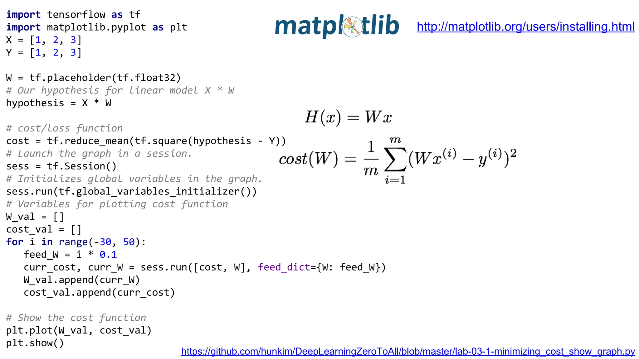 import tensorflow as tf
import matplotlib.pyplot as plt
X = [1, 2, 3]
Y = [1, 2, 3]
W = tf.placeholder(tf.float32)
# Our hypothesis for linear model X * W
hypothesis = X * W
# cost/loss function
cost = tf.reduce_mean(tf.square(hypothesis - Y))
# Launch the graph in a session.
sess = tf.Session()
# Initializes global variables in the graph.
sess.run(tf.global_variables_initializer())
# Variables for plotting cost function
W_val = []
cost_val = []
for i in range(-30, 50):
feed_W = i * 0.1
curr_cost, curr_W = sess.run([cost, W], feed_dict={W: feed_W})
W_val.append(curr_W)
cost_val.append(curr_cost)
# Show the cost function
plt.plot(W_val, cost_val)
plt.show()
https://github.com/hunkim/DeepLearningZeroToAll/blob/master/lab-03-1-minimizing_cost_show_graph.py
http://matplotlib.org/users/installing.html
 