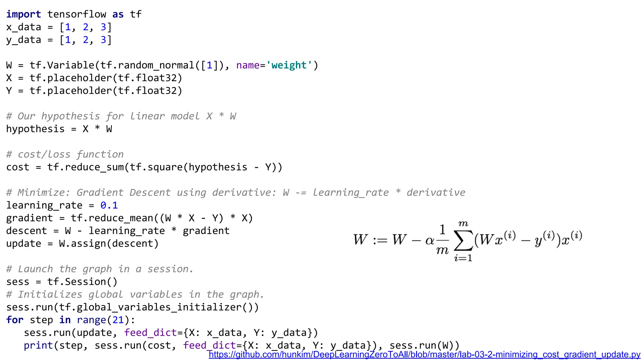 import tensorflow as tf
x_data = [1, 2, 3]
y_data = [1, 2, 3]
W = tf.Variable(tf.random_normal([1]), name='weight')
X = tf.placeholder(tf.float32)
Y = tf.placeholder(tf.float32)
# Our hypothesis for linear model X * W
hypothesis = X * W
# cost/loss function
cost = tf.reduce_sum(tf.square(hypothesis - Y))
# Minimize: Gradient Descent using derivative: W -= learning_rate * derivative
learning_rate = 0.1
gradient = tf.reduce_mean((W * X - Y) * X)
descent = W - learning_rate * gradient
update = W.assign(descent)
# Launch the graph in a session.
sess = tf.Session()
# Initializes global variables in the graph.
sess.run(tf.global_variables_initializer())
for step in range(21):
sess.run(update, feed_dict={X: x_data, Y: y_data})
print(step, sess.run(cost, feed_dict={X: x_data, Y: y_data}), sess.run(W))
https://github.com/hunkim/DeepLearningZeroToAll/blob/master/lab-03-2-minimizing_cost_gradient_update.py
 