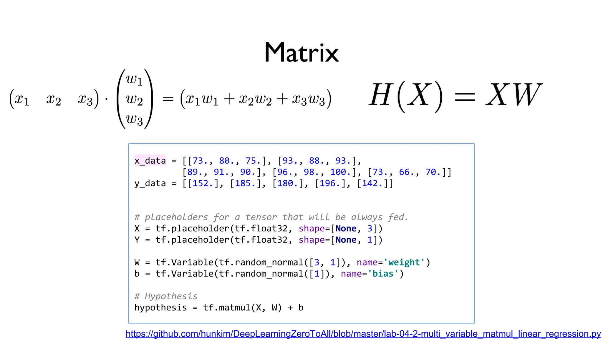 x_data = [[73., 80., 75.], [93., 88., 93.],
[89., 91., 90.], [96., 98., 100.], [73., 66., 70.]]
y_data = [[152.], [185.], [180.], [196.], [142.]]
# placeholders for a tensor that will be always fed.
X = tf.placeholder(tf.float32, shape=[None, 3])
Y = tf.placeholder(tf.float32, shape=[None, 1])
W = tf.Variable(tf.random_normal([3, 1]), name='weight')
b = tf.Variable(tf.random_normal([1]), name='bias')
# Hypothesis
hypothesis = tf.matmul(X, W) + b
https://github.com/hunkim/DeepLearningZeroToAll/blob/master/lab-04-2-multi_variable_matmul_linear_regression.py
Matrix
 
