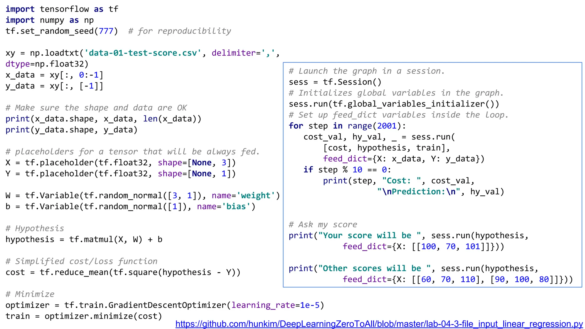 import tensorflow as tf
import numpy as np
tf.set_random_seed(777) # for reproducibility
xy = np.loadtxt('data-01-test-score.csv', delimiter=',',
dtype=np.float32)
x_data = xy[:, 0:-1]
y_data = xy[:, [-1]]
# Make sure the shape and data are OK
print(x_data.shape, x_data, len(x_data))
print(y_data.shape, y_data)
# placeholders for a tensor that will be always fed.
X = tf.placeholder(tf.float32, shape=[None, 3])
Y = tf.placeholder(tf.float32, shape=[None, 1])
W = tf.Variable(tf.random_normal([3, 1]), name='weight')
b = tf.Variable(tf.random_normal([1]), name='bias')
# Hypothesis
hypothesis = tf.matmul(X, W) + b
# Simplified cost/loss function
cost = tf.reduce_mean(tf.square(hypothesis - Y))
# Minimize
optimizer = tf.train.GradientDescentOptimizer(learning_rate=1e-5)
train = optimizer.minimize(cost)
# Launch the graph in a session.
sess = tf.Session()
# Initializes global variables in the graph.
sess.run(tf.global_variables_initializer())
# Set up feed_dict variables inside the loop.
for step in range(2001):
cost_val, hy_val, _ = sess.run(
[cost, hypothesis, train],
feed_dict={X: x_data, Y: y_data})
if step % 10 == 0:
print(step, "Cost: ", cost_val,
"nPrediction:n", hy_val)
# Ask my score
print("Your score will be ", sess.run(hypothesis,
feed_dict={X: [[100, 70, 101]]}))
print("Other scores will be ", sess.run(hypothesis,
feed_dict={X: [[60, 70, 110], [90, 100, 80]]}))
https://github.com/hunkim/DeepLearningZeroToAll/blob/master/lab-04-3-file_input_linear_regression.py
 