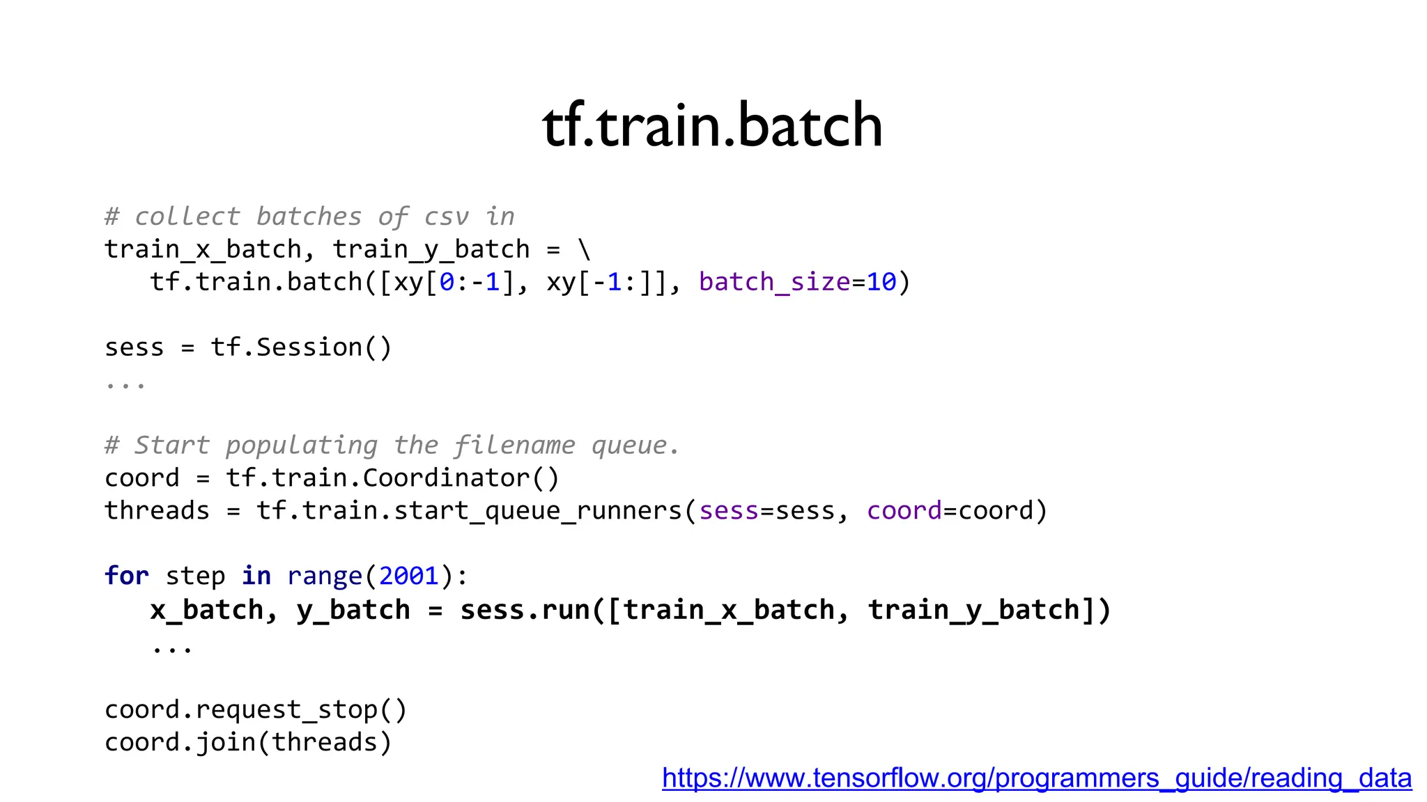 tf.train.batch
# collect batches of csv in
train_x_batch, train_y_batch = 
tf.train.batch([xy[0:-1], xy[-1:]], batch_size=10)
sess = tf.Session()
...
# Start populating the filename queue.
coord = tf.train.Coordinator()
threads = tf.train.start_queue_runners(sess=sess, coord=coord)
for step in range(2001):
x_batch, y_batch = sess.run([train_x_batch, train_y_batch])
...
coord.request_stop()
coord.join(threads)
https://www.tensorflow.org/programmers_guide/reading_data
 