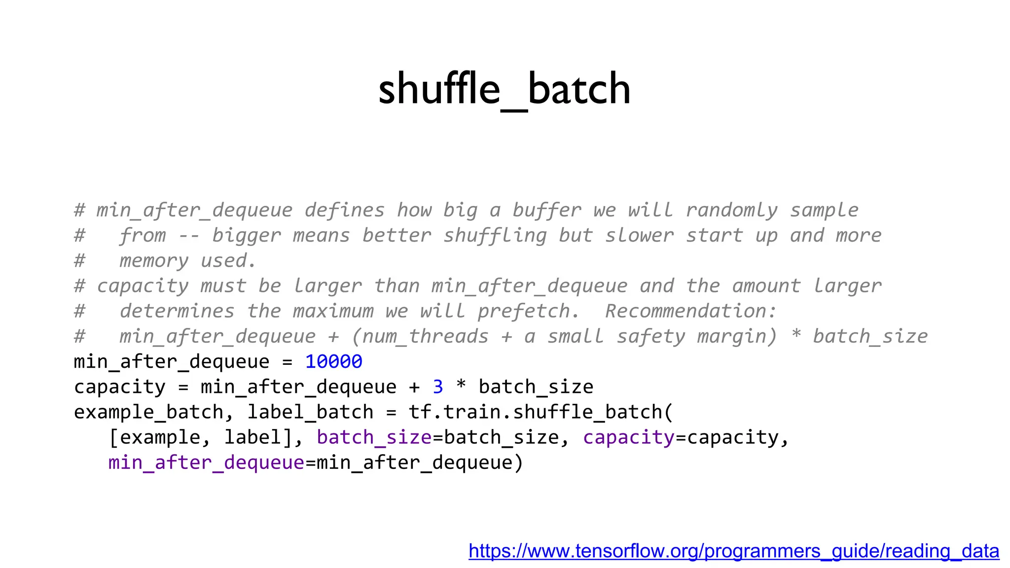 shuffle_batch
# min_after_dequeue defines how big a buffer we will randomly sample
# from -- bigger means better shuffling but slower start up and more
# memory used.
# capacity must be larger than min_after_dequeue and the amount larger
# determines the maximum we will prefetch. Recommendation:
# min_after_dequeue + (num_threads + a small safety margin) * batch_size
min_after_dequeue = 10000
capacity = min_after_dequeue + 3 * batch_size
example_batch, label_batch = tf.train.shuffle_batch(
[example, label], batch_size=batch_size, capacity=capacity,
min_after_dequeue=min_after_dequeue)
https://www.tensorflow.org/programmers_guide/reading_data
 