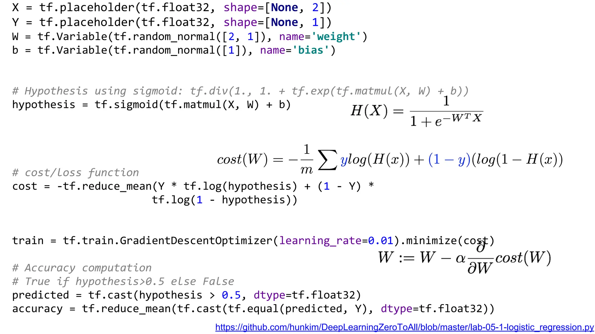 X = tf.placeholder(tf.float32, shape=[None, 2])
Y = tf.placeholder(tf.float32, shape=[None, 1])
W = tf.Variable(tf.random_normal([2, 1]), name='weight')
b = tf.Variable(tf.random_normal([1]), name='bias')
# Hypothesis using sigmoid: tf.div(1., 1. + tf.exp(tf.matmul(X, W) + b))
hypothesis = tf.sigmoid(tf.matmul(X, W) + b)
# cost/loss function
cost = -tf.reduce_mean(Y * tf.log(hypothesis) + (1 - Y) *
tf.log(1 - hypothesis))
train = tf.train.GradientDescentOptimizer(learning_rate=0.01).minimize(cost)
# Accuracy computation
# True if hypothesis>0.5 else False
predicted = tf.cast(hypothesis > 0.5, dtype=tf.float32)
accuracy = tf.reduce_mean(tf.cast(tf.equal(predicted, Y), dtype=tf.float32))
https://github.com/hunkim/DeepLearningZeroToAll/blob/master/lab-05-1-logistic_regression.py
 