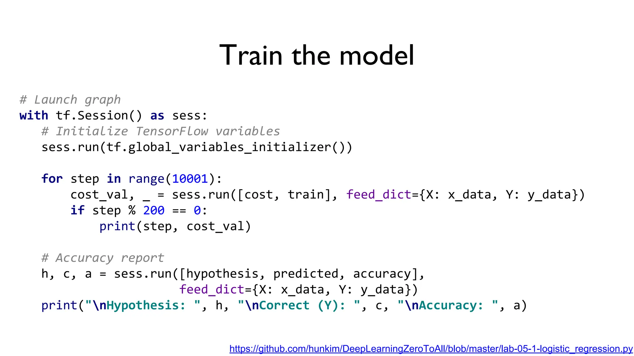 Train the model
# Launch graph
with tf.Session() as sess:
# Initialize TensorFlow variables
sess.run(tf.global_variables_initializer())
for step in range(10001):
cost_val, _ = sess.run([cost, train], feed_dict={X: x_data, Y: y_data})
if step % 200 == 0:
print(step, cost_val)
# Accuracy report
h, c, a = sess.run([hypothesis, predicted, accuracy],
feed_dict={X: x_data, Y: y_data})
print("nHypothesis: ", h, "nCorrect (Y): ", c, "nAccuracy: ", a)
https://github.com/hunkim/DeepLearningZeroToAll/blob/master/lab-05-1-logistic_regression.py
 