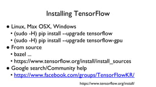 Installing TensorFlow
● Linux, Max OSX, Windows
• (sudo -H) pip install --upgrade tensorflow
• (sudo -H) pip install --upgrade tensorflow-gpu
● From source
• bazel ...
• https://www.tensorflow.org/install/install_sources
● Google search/Community help
• https://www.facebook.com/groups/TensorFlowKR/
https://www.tensorflow.org/install/
 