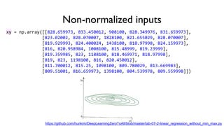 Non-normalized inputs
xy = np.array([[828.659973, 833.450012, 908100, 828.349976, 831.659973],
[823.02002, 828.070007, 1828100, 821.655029, 828.070007],
[819.929993, 824.400024, 1438100, 818.97998, 824.159973],
[816, 820.958984, 1008100, 815.48999, 819.23999],
[819.359985, 823, 1188100, 818.469971, 818.97998],
[819, 823, 1198100, 816, 820.450012],
[811.700012, 815.25, 1098100, 809.780029, 813.669983],
[809.51001, 816.659973, 1398100, 804.539978, 809.559998]])
https://github.com/hunkim/DeepLearningZeroToAll/blob/master/lab-07-2-linear_regression_without_min_max.py
 