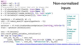 Non-normalized
inputs
xy=...
x_data = xy[:, 0:-1]
y_data = xy[:, [-1]]
# placeholders for a tensor that will be always fed.
X = tf.placeholder(tf.float32, shape=[None, 4])
Y = tf.placeholder(tf.float32, shape=[None, 1])
W = tf.Variable(tf.random_normal([4, 1]), name='weight')
b = tf.Variable(tf.random_normal([1]), name='bias')
hypothesis = tf.matmul(X, W) + b
cost = tf.reduce_mean(tf.square(hypothesis - Y))
# Minimize
optimizer = tf.train.GradientDescentOptimizer(learning_rate=1e-5)
train = optimizer.minimize(cost)
sess = tf.Session()
sess.run(tf.global_variables_initializer())
for step in range(2001):
cost_val, hy_val, _ = sess.run(
[cost, hypothesis, train], feed_dict={X: x_data, Y: y_data})
print(step, "Cost: ", cost_val, "nPrediction:n", hy_val)
5 Cost: inf
Prediction:
[[ inf]
[ inf]
[ inf]
...
6 Cost: nan
Prediction:
[[ nan]
[ nan]
[ nan]
...
https://github.com/hunkim/DeepLearningZeroToAll/blob/master/lab-07-2-linear_regression_without_min_max.py
 