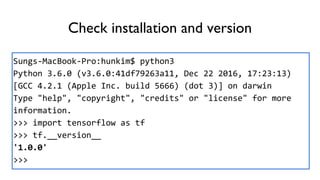 Check installation and version
Sungs-MacBook-Pro:hunkim$ python3
Python 3.6.0 (v3.6.0:41df79263a11, Dec 22 2016, 17:23:13)
[GCC 4.2.1 (Apple Inc. build 5666) (dot 3)] on darwin
Type "help", "copyright", "credits" or "license" for more
information.
>>> import tensorflow as tf
>>> tf.__version__
'1.0.0'
>>>
 