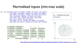 Normalized inputs (min-max scale)
xy = np.array([[828.659973, 833.450012, 908100, 828.349976, 831.659973],
[823.02002, 828.070007, 1828100, 821.655029, 828.070007],
[819.929993, 824.400024, 1438100, 818.97998, 824.159973],
[816, 820.958984, 1008100, 815.48999, 819.23999],
[819.359985, 823, 1188100, 818.469971, 818.97998],
[819, 823, 1198100, 816, 820.450012],
[811.700012, 815.25, 1098100, 809.780029, 813.669983],
[809.51001, 816.659973, 1398100, 804.539978, 809.559998]])
[[ 0.99999999 0.99999999 0. 1. 1. ]
[ 0.70548491 0.70439552 1. 0.71881782 0.83755791]
[ 0.54412549 0.50274824 0.57608696 0.606468 0.6606331 ]
[ 0.33890353 0.31368023 0.10869565 0.45989134 0.43800918]
[ 0.51436 0.42582389 0.30434783 0.58504805 0.42624401]
[ 0.49556179 0.42582389 0.31521739 0.48131134 0.49276137]
[ 0.11436064 0. 0.20652174 0.22007776 0.18597238]
[ 0. 0.07747099 0.5326087 0. 0. ]]
xy = MinMaxScaler(xy)
print(xy)
https://github.com/hunkim/DeepLearningZeroToAll/blob/master/lab-07-3-linear_regression_min_max.py
 