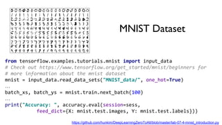 MNIST Dataset
from tensorflow.examples.tutorials.mnist import input_data
# Check out https://www.tensorflow.org/get_started/mnist/beginners for
# more information about the mnist dataset
mnist = input_data.read_data_sets("MNIST_data/", one_hot=True)
…
batch_xs, batch_ys = mnist.train.next_batch(100)
…
print("Accuracy: ", accuracy.eval(session=sess,
feed_dict={X: mnist.test.images, Y: mnist.test.labels}))
https://github.com/hunkim/DeepLearningZeroToAll/blob/master/lab-07-4-mnist_introduction.py
 