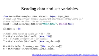 Reading data and set variables
from tensorflow.examples.tutorials.mnist import input_data
# Check out https://www.tensorflow.org/get_started/mnist/beginners for
# more information about the mnist dataset
mnist = input_data.read_data_sets("MNIST_data/", one_hot=True)
nb_classes = 10
# MNIST data image of shape 28 * 28 = 784
X = tf.placeholder(tf.float32, [None, 784])
# 0 - 9 digits recognition = 10 classes
Y = tf.placeholder(tf.float32, [None, nb_classes])
W = tf.Variable(tf.random_normal([784, nb_classes]))
b = tf.Variable(tf.random_normal([nb_classes]))
https://github.com/hunkim/DeepLearningZeroToAll/blob/master/lab-07-4-mnist_introduction.py
 