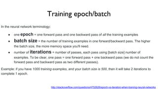 Training epoch/batch
In the neural network terminology:
● one epoch = one forward pass and one backward pass of all the training examples
● batch size = the number of training examples in one forward/backward pass. The higher
the batch size, the more memory space you'll need.
● number of iterations = number of passes, each pass using [batch size] number of
examples. To be clear, one pass = one forward pass + one backward pass (we do not count the
forward pass and backward pass as two different passes).
Example: if you have 1000 training examples, and your batch size is 500, then it will take 2 iterations to
complete 1 epoch.
http://stackoverflow.com/questions/4752626/epoch-vs-iteration-when-training-neural-networks
 