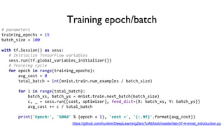 Training epoch/batch
# parameters
training_epochs = 15
batch_size = 100
with tf.Session() as sess:
# Initialize TensorFlow variables
sess.run(tf.global_variables_initializer())
# Training cycle
for epoch in range(training_epochs):
avg_cost = 0
total_batch = int(mnist.train.num_examples / batch_size)
for i in range(total_batch):
batch_xs, batch_ys = mnist.train.next_batch(batch_size)
c, _ = sess.run([cost, optimizer], feed_dict={X: batch_xs, Y: batch_ys})
avg_cost += c / total_batch
print('Epoch:', '%04d' % (epoch + 1), 'cost =', '{:.9f}'.format(avg_cost))
https://github.com/hunkim/DeepLearningZeroToAll/blob/master/lab-07-4-mnist_introduction.py
 