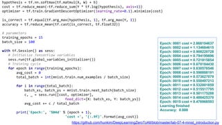 hypothesis = tf.nn.softmax(tf.matmul(X, W) + b)
cost = tf.reduce_mean(-tf.reduce_sum(Y * tf.log(hypothesis), axis=1))
optimizer = tf.train.GradientDescentOptimizer(learning_rate=0.1).minimize(cost)
is_correct = tf.equal(tf.arg_max(hypothesis, 1), tf.arg_max(Y, 1))
accuracy = tf.reduce_mean(tf.cast(is_correct, tf.float32))
# parameters
training_epochs = 15
batch_size = 100
with tf.Session() as sess:
# Initialize TensorFlow variables
sess.run(tf.global_variables_initializer())
# Training cycle
for epoch in range(training_epochs):
avg_cost = 0
total_batch = int(mnist.train.num_examples / batch_size)
for i in range(total_batch):
batch_xs, batch_ys = mnist.train.next_batch(batch_size)
c, _ = sess.run([cost, optimizer],
feed_dict={X: batch_xs, Y: batch_ys})
avg_cost += c / total_batch
print('Epoch:', '%04d' % (epoch + 1),
'cost =', '{:.9f}'.format(avg_cost))
Epoch: 0001 cost = 2.868104637
Epoch: 0002 cost = 1.134684615
Epoch: 0003 cost = 0.908220728
Epoch: 0004 cost = 0.794199896
Epoch: 0005 cost = 0.721815854
Epoch: 0006 cost = 0.670184430
Epoch: 0007 cost = 0.630576546
Epoch: 0008 cost = 0.598888191
Epoch: 0009 cost = 0.573027079
Epoch: 0010 cost = 0.550497213
Epoch: 0011 cost = 0.532001859
Epoch: 0012 cost = 0.515517795
Epoch: 0013 cost = 0.501175288
Epoch: 0014 cost = 0.488425370
Epoch: 0015 cost = 0.476968593
Learning finished
Accuracy: 0.888
https://github.com/hunkim/DeepLearningZeroToAll/blob/master/lab-07-4-mnist_introduction.py
 
