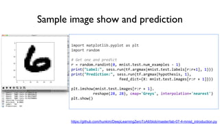 Sample image show and prediction
import matplotlib.pyplot as plt
import random
# Get one and predict
r = random.randint(0, mnist.test.num_examples - 1)
print("Label:", sess.run(tf.argmax(mnist.test.labels[r:r+1], 1)))
print("Prediction:", sess.run(tf.argmax(hypothesis, 1),
feed_dict={X: mnist.test.images[r:r + 1]}))
plt.imshow(mnist.test.images[r:r + 1].
reshape(28, 28), cmap='Greys', interpolation='nearest')
plt.show()
https://github.com/hunkim/DeepLearningZeroToAll/blob/master/lab-07-4-mnist_introduction.py
 