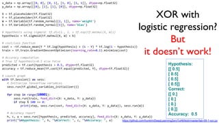 XOR with
logistic regression?
But
it doesn’t work!
x_data = np.array([[0, 0], [0, 1], [1, 0], [1, 1]], dtype=np.float32)
y_data = np.array([[0], [1], [1], [0]], dtype=np.float32)
X = tf.placeholder(tf.float32)
Y = tf.placeholder(tf.float32)
W = tf.Variable(tf.random_normal([2, 1]), name='weight')
b = tf.Variable(tf.random_normal([1]), name='bias')
# Hypothesis using sigmoid: tf.div(1., 1. + tf.exp(tf.matmul(X, W)))
hypothesis = tf.sigmoid(tf.matmul(X, W) + b)
# cost/loss function
cost = -tf.reduce_mean(Y * tf.log(hypothesis) + (1 - Y) * tf.log(1 - hypothesis))
train = tf.train.GradientDescentOptimizer(learning_rate=0.1).minimize(cost)
# Accuracy computation
# True if hypothesis>0.5 else False
predicted = tf.cast(hypothesis > 0.5, dtype=tf.float32)
accuracy = tf.reduce_mean(tf.cast(tf.equal(predicted, Y), dtype=tf.float32))
# Launch graph
with tf.Session() as sess:
# Initialize TensorFlow variables
sess.run(tf.global_variables_initializer())
for step in range(10001):
sess.run(train, feed_dict={X: x_data, Y: y_data})
if step % 100 == 0:
print(step, sess.run(cost, feed_dict={X: x_data, Y: y_data}), sess.run(W))
# Accuracy report
h, c, a = sess.run([hypothesis, predicted, accuracy], feed_dict={X: x_data, Y: y_data})
print("nHypothesis: ", h, "nCorrect: ", c, "nAccuracy: ", a)
Hypothesis:
[[ 0.5]
[ 0.5]
[ 0.5]
[ 0.5]]
Correct:
[[ 0.]
[ 0.]
[ 0.]
[ 0.]]
Accuracy: 0.5
https://github.com/hunkim/DeepLearningZeroToAll/blob/master/lab-09-1-xor.py
 