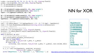 NN for XOR
x_data = np.array([[0, 0], [0, 1], [1, 0], [1, 1]], dtype=np.float32)
y_data = np.array([[0], [1], [1], [0]], dtype=np.float32)
X = tf.placeholder(tf.float32)
Y = tf.placeholder(tf.float32)
W1 = tf.Variable(tf.random_normal([2, 2]), name='weight1')
b1 = tf.Variable(tf.random_normal([2]), name='bias1')
layer1 = tf.sigmoid(tf.matmul(X, W1) + b1)
W2 = tf.Variable(tf.random_normal([2, 1]), name='weight2')
b2 = tf.Variable(tf.random_normal([1]), name='bias2')
hypothesis = tf.sigmoid(tf.matmul(layer1, W2) + b2)
# cost/loss function
cost = -tf.reduce_mean(Y * tf.log(hypothesis) + (1 - Y) * tf.log(1 - hypothesis))
train = tf.train.GradientDescentOptimizer(learning_rate=0.1).minimize(cost)
# Accuracy computation
# True if hypothesis>0.5 else False
predicted = tf.cast(hypothesis > 0.5, dtype=tf.float32)
accuracy = tf.reduce_mean(tf.cast(tf.equal(predicted, Y), dtype=tf.float32))
# Launch graph
with tf.Session() as sess:
# Initialize TensorFlow variables
sess.run(tf.global_variables_initializer())
for step in range(10001):
sess.run(train, feed_dict={X: x_data, Y: y_data})
if step % 100 == 0:
print(step, sess.run(cost, feed_dict={X: x_data, Y: y_data}), sess.run([W1, W2]))
# Accuracy report
h, c, a = sess.run([hypothesis, predicted, accuracy],
feed_dict={X: x_data, Y: y_data})
print("nHypothesis: ", h, "nCorrect: ", c, "nAccuracy: ", a)
Hypothesis:
[[ 0.01338218]
[ 0.98166394]
[ 0.98809403]
[ 0.01135799]]
Correct:
[[ 0.]
[ 1.]
[ 1.]
[ 0.]]
Accuracy: 1.0
https://github.com/hunkim/DeepLearningZeroToAll/blob/master/lab-09-2-xor-nn.py
 