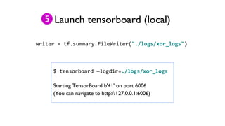 Launch tensorboard (local)
writer = tf.summary.FileWriter("./logs/xor_logs")
$ tensorboard —logdir=./logs/xor_logs
Starting TensorBoard b'41' on port 6006
(You can navigate to http://127.0.0.1:6006)
 